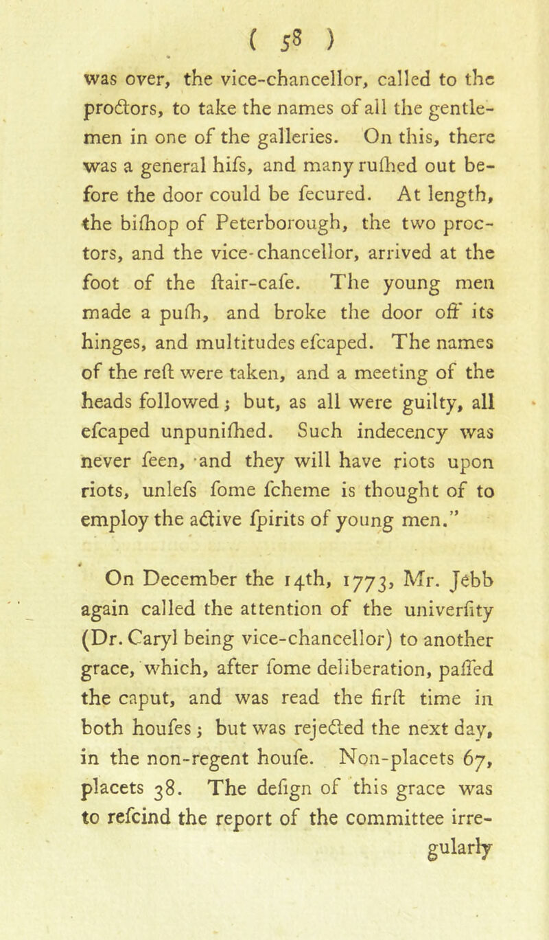 was over, the vice-chancellor, called to the prodlors, to take the names of all the gentle- men in one of the galleries. On this, there was a general hifs, and many ruflied out be- fore the door could be fecured. At length, the bilhop of Peterborough, the two proc- tors, and the vice-chancellor, arrived at the foot of the ftair-cafe. The young men made a pufh, and broke the door off its hinges, and multitudes efcaped. The names of the reft were taken, and a meeting of the heads followed; but, as all were guilty, all efcaped unpunifhed. Such indecency was never feen, -and they will have riots upon riots, unlefs fome fcheme is thought of to employ the adtive fpirits of young men.” 4 On December the 14th, 1773, Mr. Jebb again called the attention of the univerftty (Dr. Caryl being vice-chancellor) to another grace, which, after fome deliberation, paffed the caput, and was read the firft time in both houfes; but was rejected the next day, in the non-regent houfe. Non-placets 67, placets 38. The defign of this grace was to refeind the report of the committee irre- gularly