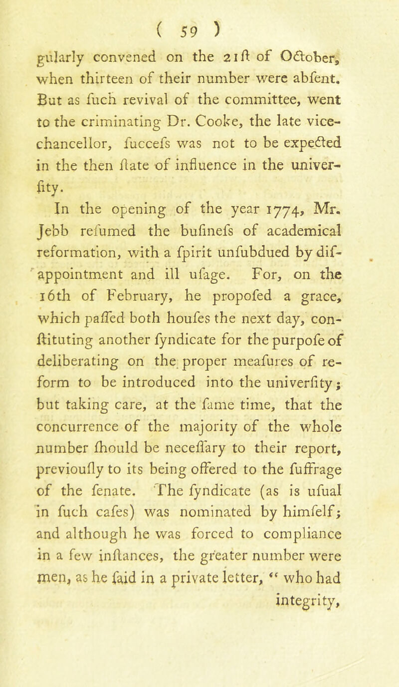 giilarly convened on the 2id of Odlober, when thirteen of their number were abfent. But as fuch revival of the committee, went to the criminating Dr. Cooke, the late vice- chancellor, fuccefs was not to be expeded in the then date of influence in the univer- fity. In the opening of the year 1774, Mr. Jebb relumed the buflnefs of academical reformation, with a fpirit unfubdued by dif- ' appointment and ill ufage. For, on the 16th of February, he propofed a grace, which paded both houfes the next day, con- dituting another fyndicate for thepurpofeof deliberating on the, proper meafures of re- form to be introduced into the univerfity; but taking care, at the fame time, that the concurrence of the majority of the w^hole number fhould be necedary to their report, previoufly to its being offered to the fuffrage of the fenate. The fyndicate (as is ufual in fuch cafes) was nominated by himfelf; and although he v/as forced to compliance in a few indances, the greater number were men, as he faid in a private letter, “ who had integrity.