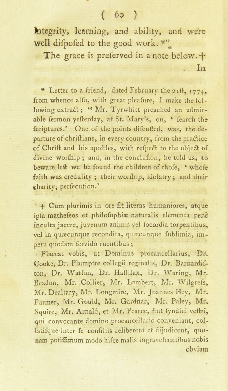 kitegvity, learning, and ability, and were well difpofed to the good work. The grace is preferved in a note bdow. -f* In. • Letter to a friend, dated February the 1774, from whence alfo, with great pleafure, I make the fol- lowing extrad:; “ Mr. Tyrwhitt preached an admir- able fermon yefterday, at St. Mary’s, on, ‘ fearch the feriptures.’ One of the points difculTed, was, the de- parture of chriftians, in every country, from the practice of Chrift and his apoftles, with refpe<n: to the obje£t of divine worihip ; and, in the conclufion, he told us, to beware left we be found the children of thofe, ‘ whofe faith was credulity ; their worihip, idolatry; and their charity; perfecution.’ f Cum plurimis In ore fit literas humaniores, atque ipfa mathefeos et philofophias naturalis elementa pene inculta jacere, juvenum animis vel focordia torpentibus, vel in quaecunque recondita, qusecunque fublimia, im- petu quodam fervido ruentibus ; Placeat vobis, ut Dominus procancellarius. Dr. Cooke, Dr. Plumptre collegii reginalis. Dr. Barnardif- ton, Dr. Watfon, Dr. Hallifax, Dr. Waring, Mr. Beadon, Mr. Collier, 'A'lr. Lambert, Mr. Wilgrefs, Mr. Dealtary, Mr. Longmire, Mr. Joannes Hey, Mr. Farmer, Mr. Gould, Mr. Gardnar, Mr. Paley, Mr. Squire, Mr. Arnald, et Mr. Pearce, fint fyndici veftri, qui convocante domino procancellario conveniant, col- latifque inter fe confiliis deliberent et dijudicent, quo- nam potiflimum modo hifee mails ingravefeentibus nobis obviam