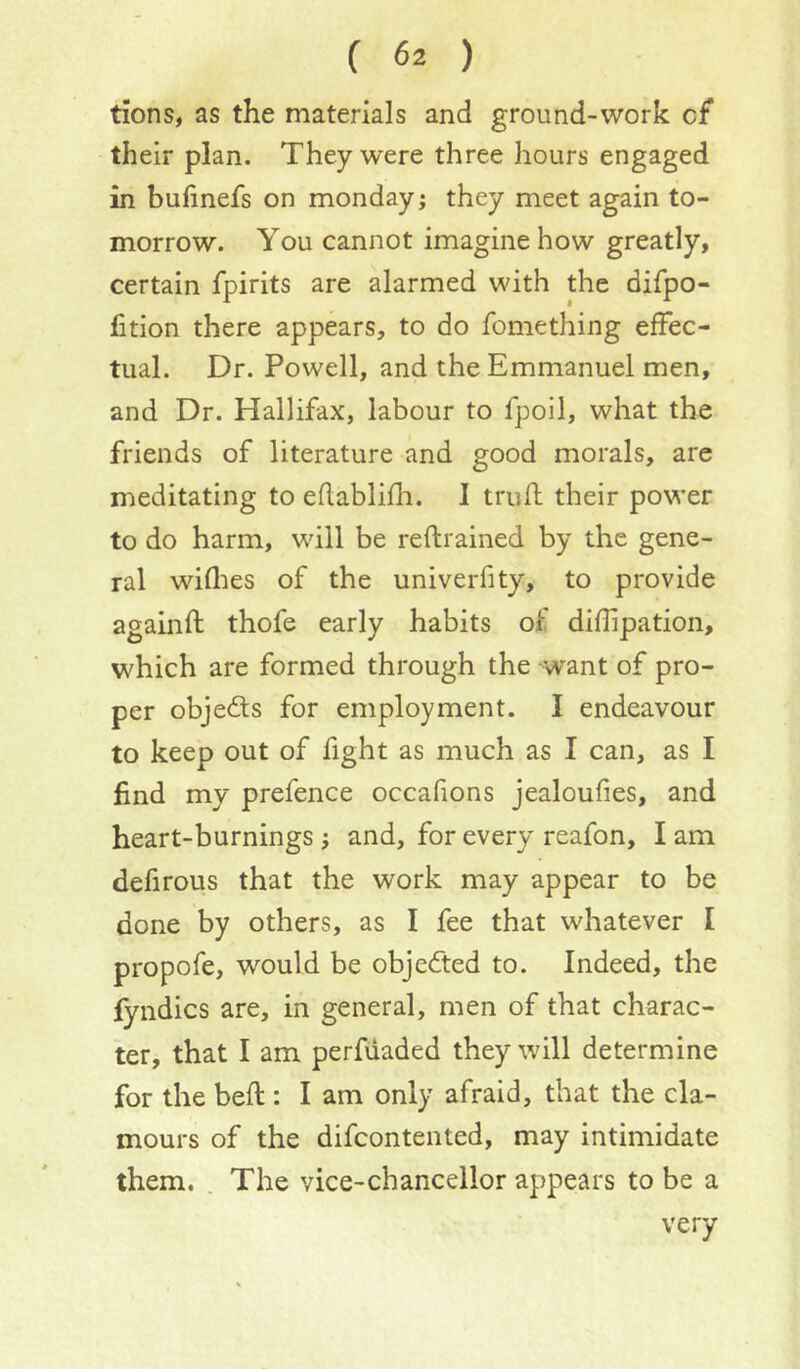 tions, as the materials and ground-work of their plan. They were three hours engaged in buhnefs on mondayj they meet again to- morrow. You cannot imagine how greatly, certain fpirits are alarmed with the difpo- fition there appears, to do fomething effec- tual. Dr. Powell, and the Emmanuel men, and Dr. Hallifax, labour to fpoil, what the friends of literature and good morals, are meditating to eflablifli. I truft their power to do harm, will be reftrained by the gene- ral wiflies of the univerfity, to provide againft thofe early habits of diflipation, which are formed through the want of pro- per objeds for employment. I endeavour to keep out of fight as much as I can, as I find my prefence occafions jealoufies, and heart-burnings; and, for every reafon, I am defirous that the work may appear to be done by others, as I fee that whatever I propofe, would be objedted to. Indeed, the lyndics are, in general, men of that charac- ter, that I am perfiiaded they will determine for the beft : I am only afraid, that the cla- mours of the difcontented, may intimidate them. . The vice-chancellor appears to be a very