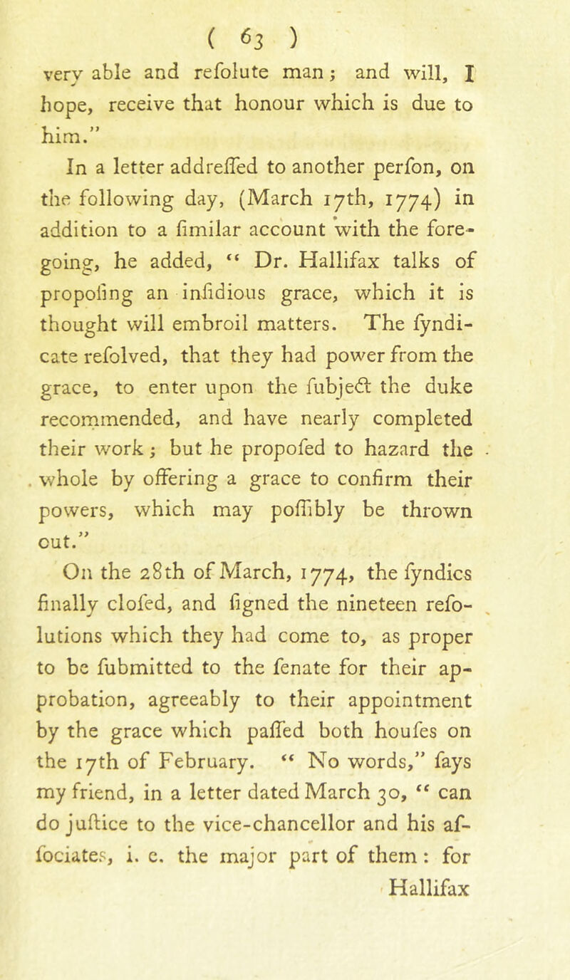 very able and refolute man; and will, I hope, receive that honour which is due to him.” In a letter addrelTed to another perfon, on the following day, (March 17th, 1774) in addition to a fimilar account with the fore- going, he added, “ Dr. Hallifax talks of propofing an infidious grace, which it is thought will embroil matters. The fyndi- cate refolved, that they had power from the grace, to enter upon the fubjedl the duke recornmended, and have nearly completed their work; but he propofed to hazard the . whole by offering a grace to confirm their powers, which may poffibly be thrown cut.” On the 28 th of March, 1774, the fyndics finally clofed, and figned the nineteen refo- lutions which they had come to, as proper to be fubmitted to the fenate for their ap- probation, agreeably to their appointment by the grace which paffed both houfes on the 17th of February. “ No words,” fays my friend, in a letter dated March 30, can do juftice to the vice-chancellor and his af- fociates, i. c. the major part of them: for ' Hallifax