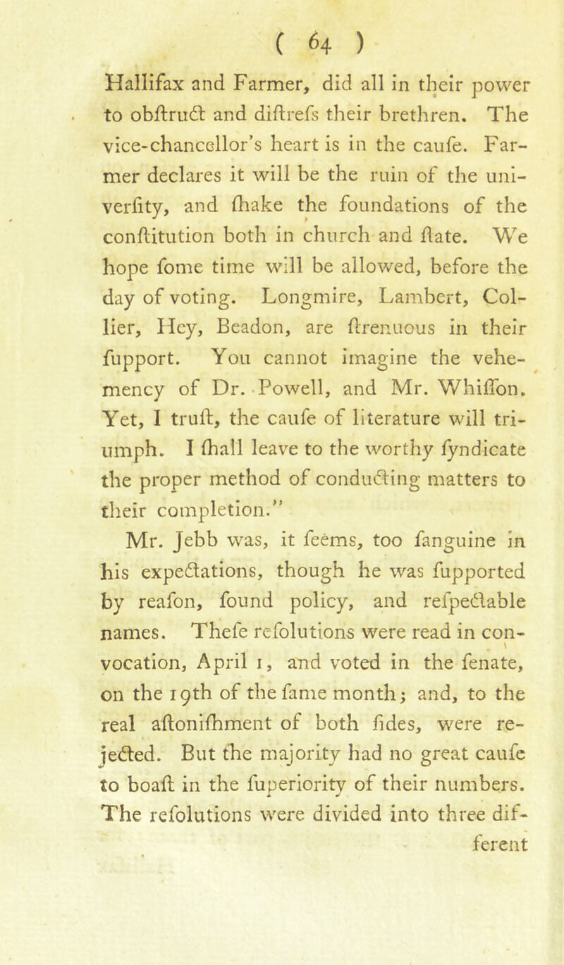 Hallifax and Farmer, did all in their power to obftru6l and diftrefs their brethren. The vice-chancellor’s heart is in the caufe. Far- mer declares it will be the ruin of the imi- verlity, and (hake the foundations of the conflitution both in church and date. We hope fome time will be allowed, before the day of voting. Longmire, Lambert, Col- lier, Hey, Beadon, are drenuous in their fupport. You cannot imagine the vehe- mency of Dr.-Powell, and Mr. Whidbn. Yet, I trud, the caufe of literature will tri- umph. I diail leave to the worthy fyndicate the proper method of condiidting matters to their completion.” Mr. Jebb was, it feems, too fanguine in his expedations, though he was fupported by reafon, found policy, and refpedable names. Thefe refolutions were read in con- vocation, April i, and voted in the fenate, on the 19th of the fame month; and, to the real adonifhment of both ddes, were re- jeded. But the majority had no great caufe to boad in the fuperiority of their numbers. * w The refolutions were divided into three dif- ferent