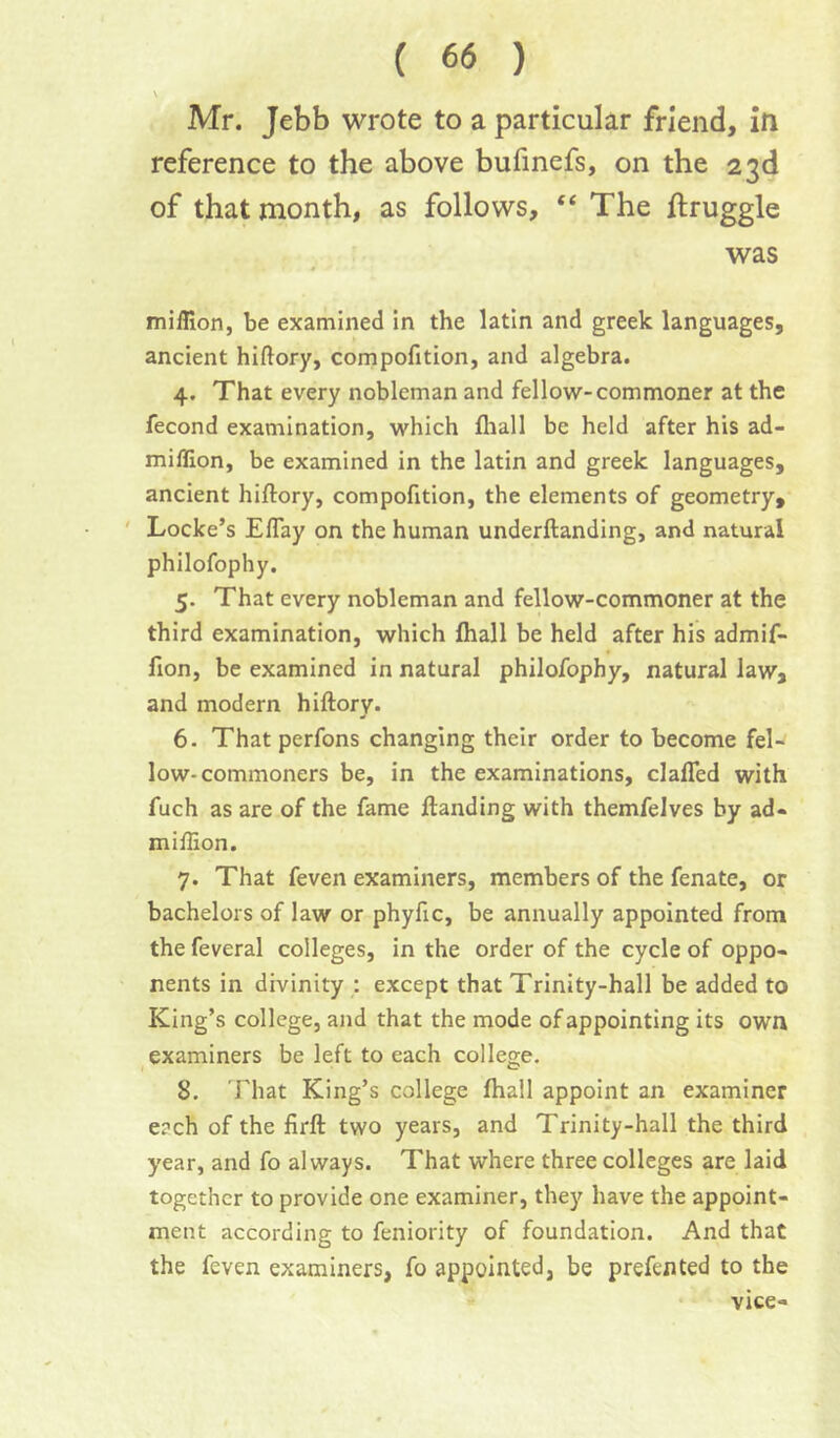 S Mr. Jebb wrote to a particular friend, in reference to the above bufmefs, on the 23d of that month, as follows, “ The ftruggle was miffion, be examined in the latin and greek languages, ancient hiftory, compofition, and algebra. 4. That every nobleman and fellow-commoner at the fecond examination, which fliall be held after his ad- miflion, be examined in the latin and greek languages, ancient hiftory, compofition, the elements of geometry, ' Locke’s Eflay on the human underftanding, and natural philofophy. 5. That every nobleman and fellow-commoner at the third examination, which fhall be held after his admif- fion, be examined in natural philofophy, natural law, and modern hiftory. 6. That perfons changing their order to become fel- low-commoners be, in the examinations, clafled with fuch as are of the fame ftanding with themfelves by ad- miftion. 7. That feven examiners, members of the fenate, or bachelors of law or phyfic, be annually appointed from the feveral colleges, in the order of the cycle of oppo- nents in divinity : except that Trinity-hall be added to King’s college, and that the mode of appointing its own examiners be left to each college. 8. 'That King’s college fhall appoint an examiner each of the firft two years, and Trinity-hall the third year, and fo always. That where three colleges are laid together to provide one examiner, they have the appoint- ment according to feniority of foundation. And that the feven examiners, fo appointed, be prefented to the vice-