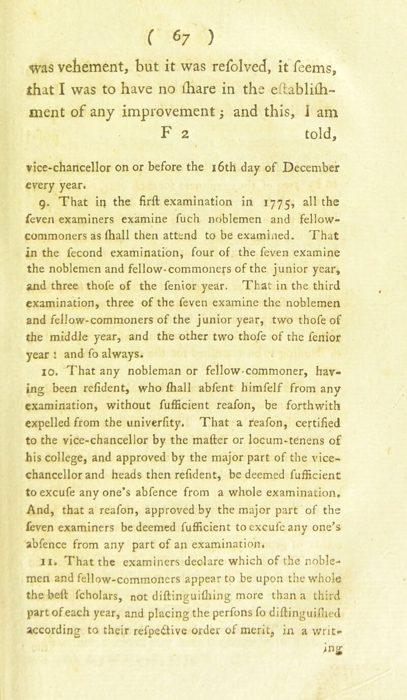 ( 6/ ) was vehement, but it was refolved, it Teems, that I was to have no ihare in the eftablifli- ment of any improvement 3 and this, i am F 2 told, I vice-chancellor on or before the i6th day of December every year. 9. That in the firft examination in 1775, blithe feven examiners examine fuch noblemen and fellow- commoners as fliall then attend to be examiiied. That in the fecond examination, four of the feven examine the noblemen and fellow-commoners of the junior year, and three thofe of the fenior year. That in the third examination, three of the feven examine the noblemen and fellow-commoners of the junior year, two thofe of the middle year, and the other two thofe of the fenior year : and fo always. 10. That any nobleman or fellow-commoner, hav- ing been refident, who fhall abfent himfelf from any examination, without fufficient reafon, be forthwith expelled from the univerfity. That a reafon, certified to the vice-chancellor by the matter or locum-tenens of his college, and approved by the major part of the vice- chancellor and heads then refident, be deemed fufficient toexcufe anyone’s abfence from a whole examination. And, that a reafon, approved by the major part of the leven examiners be deemed fufficient tocxcufcany one’s abfence from any part of an examination. 11. That the examiners declare which of the noble- men and fellow-commoners appear to be upon the whole the bett fcholars, not diftinguifliing more than a third part of each year, and placing the perfons fo dittinguiflied according to their refpedtive order of merit, in a writ- ing