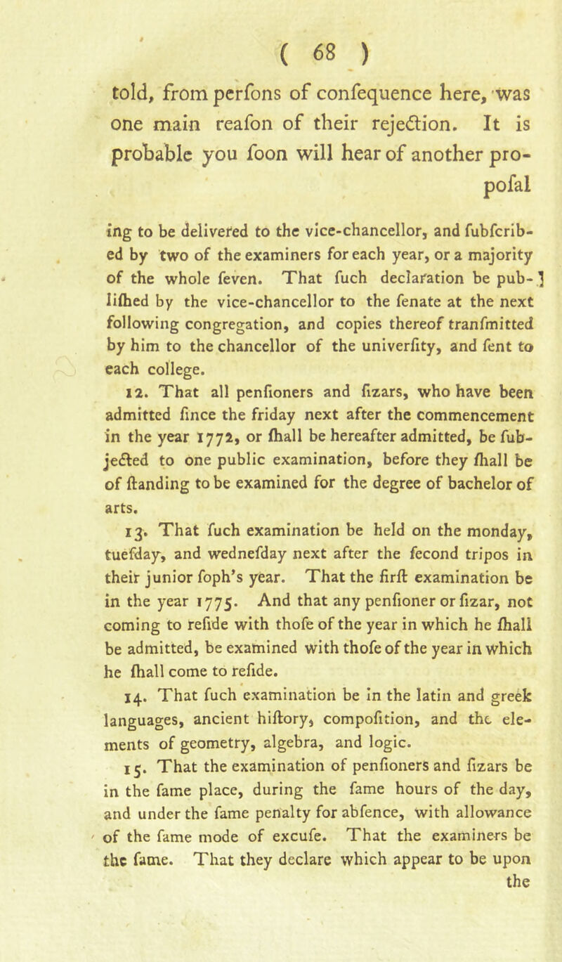 told, from pcrfons of confequence here, 'was one main reafon of their rejedion. It is probable you foon will hear of another pro- pofal ing to be delivered to the vice-chancellor, and fubfcrib- ed by two of the examiners for each year, ora majority of the whole feven. That fuch declaration be pub- ] liflied by the vice-chancellor to the fenate at the next following congregation, and copies thereof tranfmitted by him to the chancellor of the univerfity, and fent to each college. 12. That all penfioners and fizars, who have been admitted fince the friday next after the commencement in the year 1772, or fhall be hereafter admitted, be fub- jedled to one public examination, before they fhall be of {landing to be examined for the degree of bachelor of arts. 13. That fuch examination be held on the monday, tuefday, and wednefday next after the fecond tripos in their junior foph’s year. That the firfl examination be in the year 1775. And that any penfioner or fizar, not coming to refide with thofe of the year in which he {hall be admitted, be examined with thofe of the year in which he {hall come to refide. 14. That fuch examination be In the latin and greek languages, ancient hillory, compofition, and the ele- ments of geometry, algebra, and logic. 15. That the examination of penlioners and fizars be in the fame place, during the fame hours of the day, and under the fame penalty for abfence, with allowance ' of the fame mode of excufe. That the examiners be the fame. That they declare which appear to be upon the