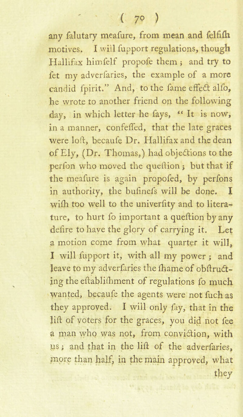 ' ■ ( 7<? ) any falutary mcafure, from mean and felfifli motives. I will fupport regulations, though Hallifax himfelf propofe them ; and try to fet my adverfaries, the example of a more candid fpirit.” And, to the fame elfeft alfo, he wrote to another friend on the following day, in which letter he fays, “ It is now, in a manner, confeffed, that the late graces were loft, becaufe Dr. Hallifax and the dean of Ely, (Dr. Thomas,) had objections to the perfon who moved the queftion; but that if the meafure is again propofed, by perfons in authority, the bufinefs will be done. I whh too well to the univerfity and to litera- ture, to hurt fo important a queftion by any defire to have the glory of carrying it. Let a motion come from wjiat quarter it will, I will fupport it, with all my power; and leave to my adverfaries the fhame of obflruCt- ing the eftablidiment of regulations fo much wanted, becaufe the agents were not fuch as they approved. I will only fay, that in the lid of voters for the graces, you did not fee a man vvho was not, from conviction, with us; and that in the lift of the adverfaries, ?nore than half, in the mam approved, what ‘ they