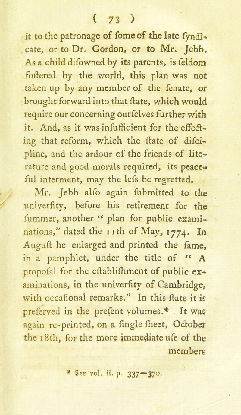 it to the patronage of fome of the late fyndi- cate, or to Dr. Gordon, or to Mr. Jebb, As a child difowned by its parents, is feldom foftered by the world, this plan was not taken up by any member of the fenate, or brought forward into that date, which would require our concerning ourfelves further with it. And, as it was infufficient for the effedl- ing that reform, which the date of difci- pline, and the ardour of the friends of lite- rature and good morals required, its peace- ful interment, may the lefs be regretted. Mr. Jebb alfo again fubmitted to the univerdty, before his retirement for the fummer, another “ plan for public exami- nations,” dated the nth of May, 1774. In Augud he enlarged and printed the fame, in a pamphlet, under the title of “ A propofal for the edablifhment of public ex- aminations, in the univerdty of Cambridge, with occafional remarks.” In this date it is preferved in the prefent volumes.* It was again re-printed, on a dngle Ihect, Odober the 18th, for the more immediate ufe of the memberf: * See vol. ii. p. 337*“370.
