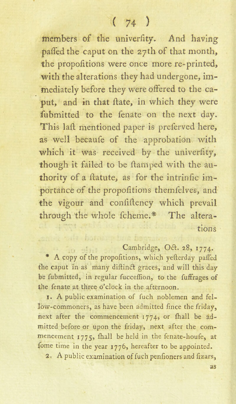 members of the univerfity. And having pafledthe caput on the 27th of that month, the proportions were once more re-printed, with the alterations they had undergone, im- mediately before they were offered to the ca- put, and in that ftate, in which they were fubmitted to the fenate on the next day. This laft mentioned paper is preferved here, as well becaufe of the approbation with which it was received by the univerfity, though it failed to be ftamped with the au- thority of a flatute, as for the intrinfic im- portance of the proportions themfelves, and the vigour and confidency which prevail through the whole fcheme.* The altera- tions i j • Cambridge, Oft. 28, 1774. * A copy of the propofitions, which yefterday paffed the caput in as many diftinft graces, and will this day be fubmitted, in regular fucceffion, to the fufFrages of the fenate at three o’clock in the afternoon. 1. A public examination of fuch noblemen and fel- low-commoners, as have been admitted fince the friday, next after the commencement 1774, or (hall be ad- mitted before or upon the friday, next after the com- mencement 1775, lhall beheld in the fenate-houfe, at fome time in the year 1776, hereafter to be appointed. 2, A public examination of fuch penfioners and fizars, as