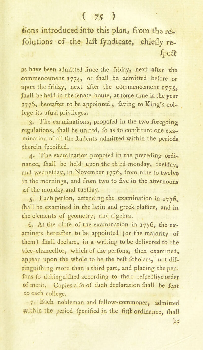 tions introduced into this plan, from the re- folutions of the laft fyndicate, chiefly re- fpedt as have been admitted lince the Friday, next after the commencement 1774, or fhall be admitted before or upon the Friday, next after the commencement 1775, ihall be held in the fenate houfe, at fome time in the year 1775, hereafter to be appointed j faving to King’s col- lege its ufual privileges. 3- The examinations, propofed in the two foregoing regulations, (hall be united, fo as to conftitute one exa- mination of all the ftudents admitted within the periods therein fpecified. 4. The examination propofed in the preceding ordi- nance, fhall be held upon the third monday, luefday, and wednefday, in November 1776, from nine to twelve in the mornings, and from two to five in the afternoons of the monday and tuefday. 5. Each perfon, attending the examination in 1776, fhall be examined in the latin and greek dallies, and in the elements of geometry, and algebra. 6. At the clofe of the examination in 1776, the ex- aminers hereafter to be appointed (or the majority of them) fhall declare, in a writing to be delivered to the vice-chancellor, which of the perfons, then examined, appear upon the whole to be the beft fcholars, not dif- tinguifhing more than a third part, and placing the per- fons fo difiinguiflied according to their refpediveorder of merit. Copies alfo of fuch declaration fhall be fent to each college. 7. Each nobleman and fcllowcommoner, admitted within the period fpecified in the firft ordinance, fhall be
