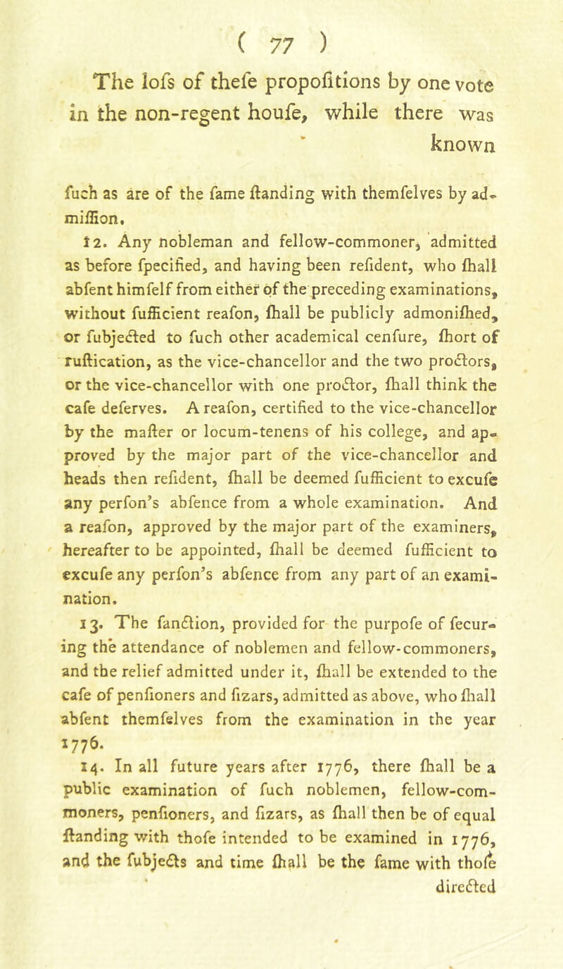 The lofs of thefe propofitions by one vote in the non-regent houfe, while there was known fuch as are of the fame ftanding with themfelves by ad* miffion, 12. Any nobleman and fellow-commoner, admitted as before fpecified, and having been refident, who fhall abfent himfelf from either of the preceding examinations, without fufHcient reafon, fhall be publicly admonifhed, or fubjedfed to fuch other academical cenfure, fhort of ruftication, as the vice-chancellor and the two proclors, or the vice-chancellor with one prodlor, fhall think the cafe deferves. A reafon, certified to the vice-chancellor by the mafter or locum-tenens of his college, and ap* proved by the major part of the vice-chancellor and heads then refident, fhall be deemed fufficient to excufe any perfon’s ahfence from a whole examination. And a reafon, approved by the major part of the examiners, hereafter to be appointed, fhall be deemed fufficient to excufe any perfon’s abfence from any part of an exami- nation. 13. The fandlion, provided for the purpofe of fecur- ing the attendance of noblemen and fellow-commoners, and the relief admitted under it, fhall be extended to the cafe of penfioners and fizars, admitted as above, who fliall abfent themfelves from the examination in the year 1776. 14. In all future years after 1776, there fhall be a public examination of fuch noblemen, fellow-com- moners, penfioners, and fizars, as fhall then be of equal ftanding with thofe intended to be examined in 1776, and the fubjedts and time fhall be the fame with thole dircifted