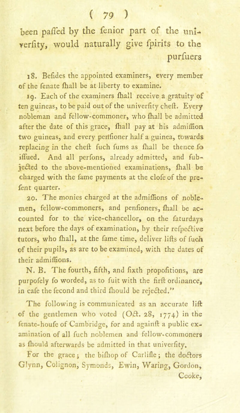 been paflcd by the fenior part of the unl- verfity, would naturally give fpirits to the purfuers i8. Befides the appointed examiners, every member of the fenate fliall be at liberty to examine. ig. Each of the examiners fliall receive a gratuity of ten guineas, to be paid out of the univerfity cheft. Every nobleman and fellow-commoner, who fliall be admitted after the date of this grace, fliall pay at his admiffion two guineas, and every peitfioner half a guinea, towards replacing in the cheft fuch fums as fliall be thence fo iflued. And all perfons, already admitted, and fub- jedied to the above-mentioned examinations, fliall be charged with the fame payments at the clofe of the pre- fen t quarter. 20. The monies charged at the admillions of noble- men, fellow-commoners, and penfioners, fliall be ac- counted for to the vice-chancellor, on the faturdays next before the days of examination, by their refpedlive tutors, who fliall, at the fame time, deliver lifts of fuch of their pupils, as are to be examined, with the dates of their admillions. N. B. The fourth, fifth, and fixth propofitions, are purpofely fo worded, as to fuit with the firft ordinance, in cafe the fecond and third fliould be rejected.” The following is communicated as an accurate lift of the gentlemen who voted (Odl. 28, 1774) in the ' fenate-houfe of Cambridge, for and againft a public ex- amination of all fuch noblemen and fellow-commoners as fliould afterwards be admitted in that univerfity. For the grace; the bifliop of Carlille; the doftors Glynn, Colignon, Symonds, Ewin, Waring, Gordon, Cooke,
