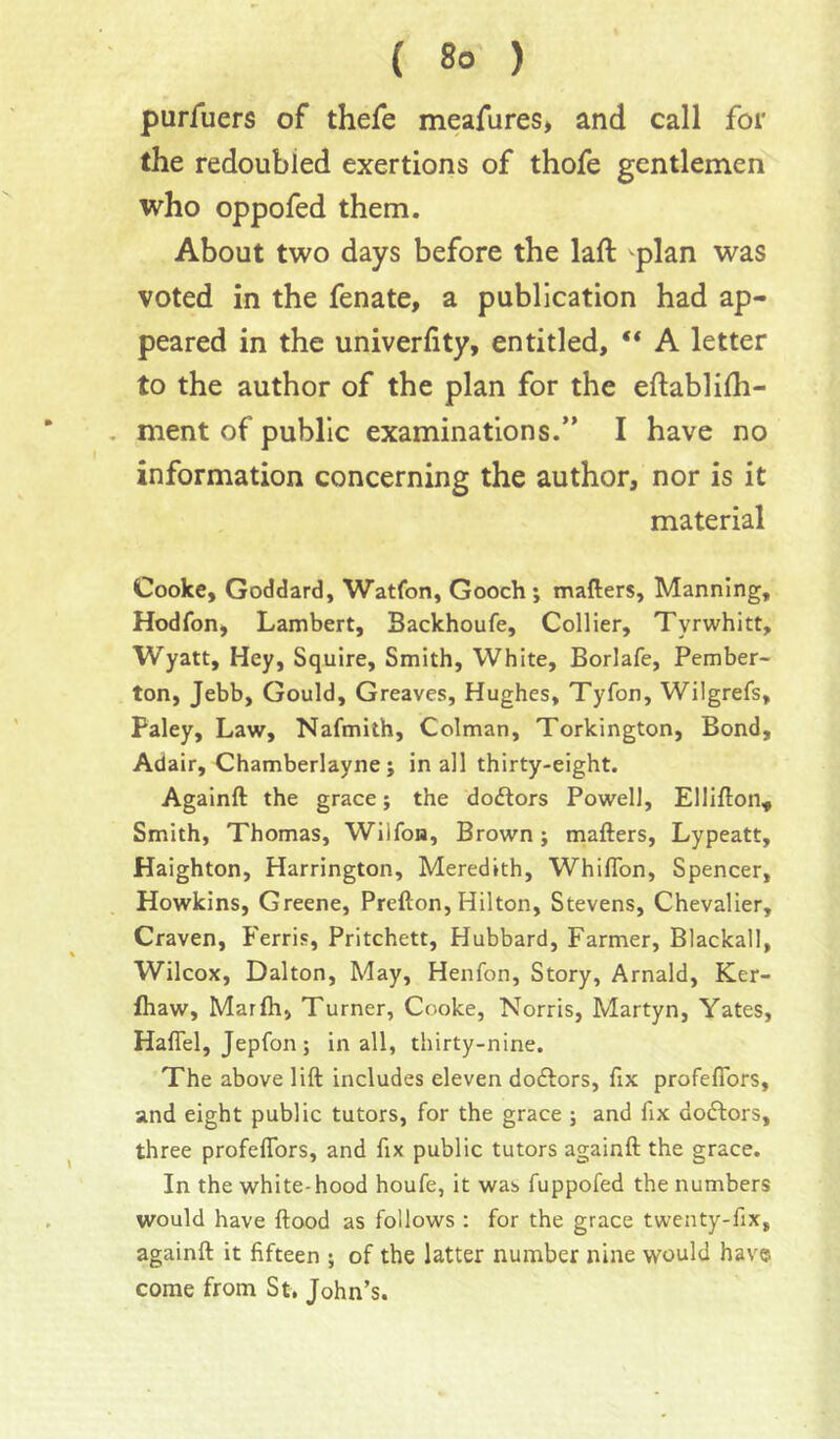 purAiers of thefe meafures* and call for the redoubled exertions of thofe gentlemen who oppofed them. About two days before the laft plan was voted in the fenate, a publication had ap- peared in the univerfity, entitled, “ A letter to the author of the plan for the eftablifli- ment of public examinations.” I have no information concerning the author, nor is it material Cooke, Goddard, Watfon, Gooch; mailers. Manning, Hodfon, Lambert, Backhoufe, Collier, Tyrwhitt, Wyatt, Hey, Squire, Smith, White, Borlafe, Pember- ton, Jebb, Gould, Greaves, Hughes, Tyfon, Wilgrefs, Paley, Law, Nafmith, Colman, Torkington, Bond, Adair, Chamberlayne; in all thirty-eight. Againft the grace; the dodlors Powell, Ellillon, Smith, Thomas, Wilfon, Brown; mailers, Lypeatt, Haighton, Harrington, Meredith, Whiflbn, Spencer, Howkins, Greene, Prellon, Hilton, Stevens, Chevalier, Craven, Ferris, Pritchett, Hubbard, Farmer, Blackall, Wilcox, Dalton, May, Henfon, Story, Arnald, Ker- fliaw, Marlh, Turner, Cooke, Norris, Martyn, Yates, HalTel, Jepfon ; in all, thirty-nine. The above lift includes eleven dodlors, fix profefibrs, and eight public tutors, for the grace ; and fix do6lors, three profelTors, and fix public tutors againft the grace. In the white-hood houfe, it was fuppofed the numbers would have ftood as follows : for the grace twenty-fix, againft it fifteen ; of the latter number nine would have come from St, John’s.