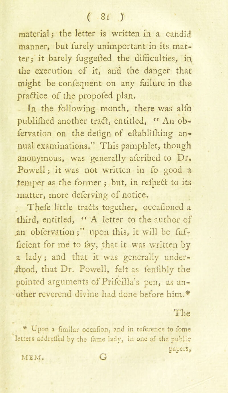 (Si ) material i the letter is written in a candid manner, but furely unimportant in its mat- ter ; it barely fuggefted the difficulties, in the execution of it, and the danger that might be confequent on any failure in the practice of the propofed plan. In the following month, there was alfo publiffied another tradl, entitled, An ob- fervation on the defign of ellablifliing an- nual examinations.” This pamphlet, though anonymous, was generally afcribed to Dr, Powell; it was not written in fo good a temper as the former ; but, in refpedt to its matter, more deferving of notice. Thefe little tradts together, occalioncd a third, entitled, A letter to the author of ^an obfervation f ’ upon this, it will be fuf- hcient for me to fay, that it was written by a lady; and that it was generally under- ilood, that Dr. Powell, felt as fenfibly the t pointed arguments of Prlfcilla’s pen, as an- other reverend divine had done before him.* The * Upon a fimilar occafion, and in reference to fome letters addreffed by the fame lady, in one of the public papers, MEM. G