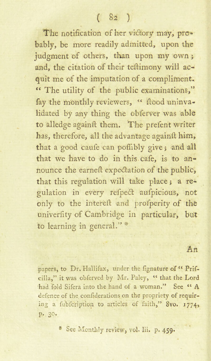 The notification of her vidtory may, pro* bably, be more readily admitted, upon the judgment of others, than upon my own; and, the citation of their tefiimony will ac- quit me of the imputation of a compliment. “ The utility of the public examinations,’* fay the nVonth'ly reviewers, flood uninva- lidated by any thing the obferver was able to alledge againft them. The prefent writer has, therefore, all the advantage againft him, that a good caufe can poflibly give; and all that we have to do in this, cafe, is to an- nounce the earneft expedlation of the public, that this regulation will take place j a re- gulation in every refpedl aufpicious, not only to the intereft and profperity of the univerfity of Cambridge in particular, but to learning in general.” * An papers, to Dr, Hallifax, under the fignature of “ Prif- cilla,” it was obferved by Mr. Paley, “ that the Lord had fold Sifcra into the hand of a woman.” See “ A defence of the confiderations on the propriety of requir- ing a fubfcription to articles of faith,” 8vo. 1774, p. 30. * See Monthly review, vol. lii. p. 459.
