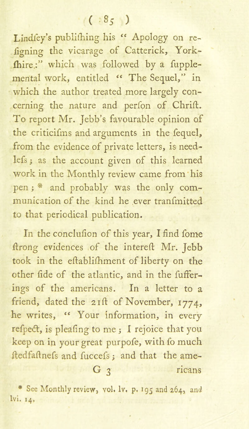 Lindley’s piiblilliing his Apology on re- iigning the vicarage of Catterick, York- fhire,:” which was followed by a fupple- mental work, entitled “ The Sequel,” in which the author treated more largely con- cerning the nature and perfon of Chrift. To report Mr. Jebb’s favourable opinion of the criticifms and arguments in the fequel, from the evidence of private letters, is need- lefs j as the account given of this learned work in the Monthly review came from' his pen i * and probably was the only com- munication of the kind he .ever tranfmitted to that periodical publication. In the conclufion of this year, I find fome flrong evidences ,of the interefi: Mr. Jebb took in the eftablifhment of liberty on the other fide of the atlantic, and in the fuffer- ings of the americans. In a letter to a friend, dated the 2ifi: of November, 1774, he writes, “ Your information, in every refpedl, is pleafing to me 3 I rejoice that you keep on in your great purpofe, with fo much itedfaftnefs and fuccefs; and that the ame- G 3 ricans * See Monthly review, vol. Iv, p. 195 and 264, and Ivl. 14,