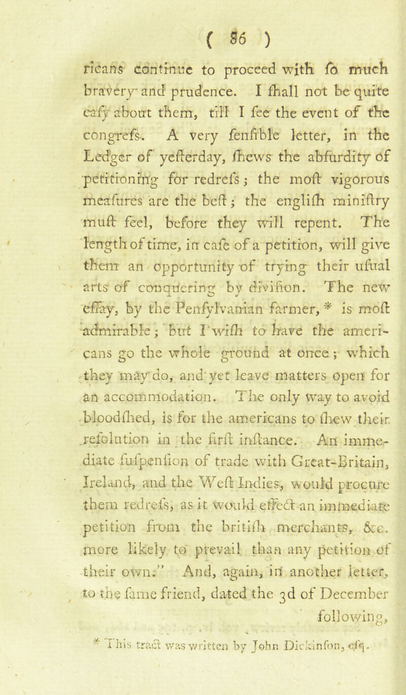 ricans cdntrnnc to proceed with To much bravery and prudence. I fhall not be quite cafy about them, tiil I fee the event of the congrefs-. A very fenhble letter, in the Ledger of yederday, /hews the abfurdity of petitioning for redrefs; the mod vigorous meafurcs are the bed; the engli/h minidry mud feel, before they will repent. The length of time, in cafe of a pe tition, will give them an opportunity of trying their ufoal arts of conaUerinn bv divifion. The new efiay, by the PenfylVanian farmer, * is mod admirable ;* but Lwidi to-have the ameri- cans go the whole ground at once; which ^they may do, and'yet leave matters open for an accommodation. The only way to avoid • blooddied, is for the americans to drew tlieir. .relolution in the fird indance. An imme- diate fufpenfion of trade with Great-Britain, Ireland, and the Wed Indies, would procure them redrefs, as it would edecd an immediate petition from the britiih mcrdiants. See. more likely to prevail than any petition of their own.” And, again, in another letter, to the fame friend, dated the 3d of December following, I his tr?.iTt vv?.s written by John Dickinfon, of«(.