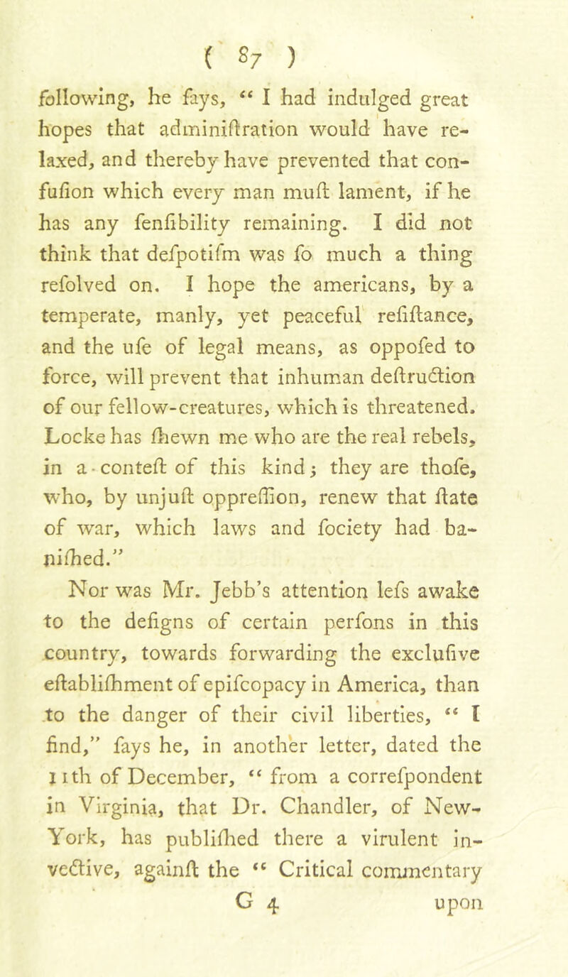 following, he fays, “ I had indulged great hopes that adminiftration would have re- laxed, and thereby have prevented that con- fufion which every man mufl lament, if he has any fenhbility remaining. I did not think that defpotifm was fo much a thing refolved on. I hope the americans, by a temperate, manly, yet peaceful reliftance, and the ufe of legal means, as oppofed to force, will prevent that inhum.an deftrudtion of our fellow-creatures, which is threatened. Locke has Ihewn m.e who are the real rebels, in a - conteft of this kind 3 they are thofe, who, by unjuft oppreftion, renew that ftate of war, which laws and fociety had ba- nished.” Nor was Mr. Jebb’s attention lefs awake to the defigns of certain perfons in this country, towards forwarding the exclufive eftablifhment of epifcopacy in America, than to the danger of their civil liberties, “ I find,” fays he, in another letter, dated the j I th of December, “from a correfpondent in Virginia, that Dr. Chandler, of New- York, has publiftaed there a virulent in- ve<flive, againft the “ Critical conuncntary G 4 upon