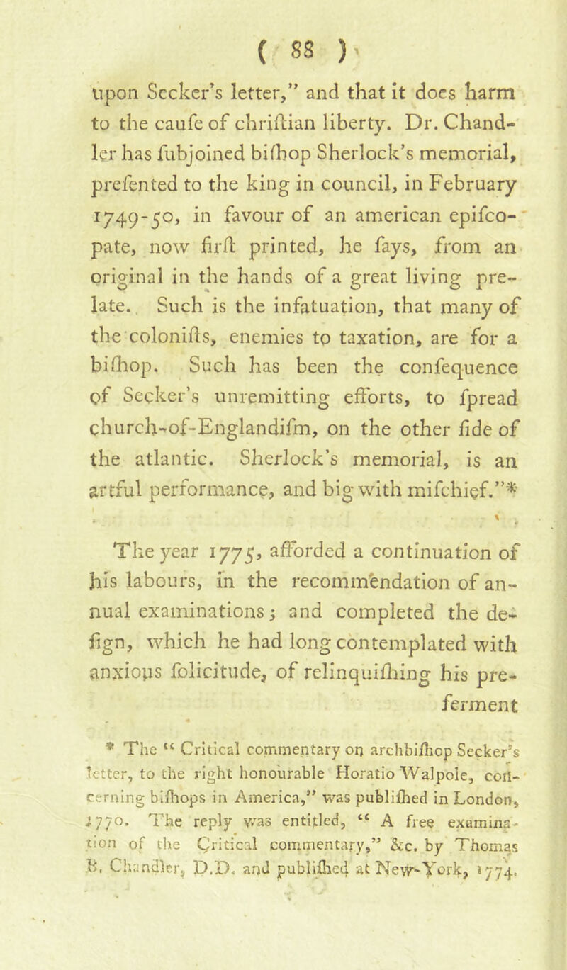 upon Seeker’s letter,” and that it does harm to the caufe of chriilian liberty. Dr. Chand- ler has fubjolned bifhop Sherlock’s memorial, prefented to the king in council, in February 1749-50, in favour of an american epifeo-‘ pate, now fird printed, he fays, from an original in the hands of a great living pre- late. Such is the infatuation, that many of the colonids, enemies to taxation, are for a bilhop. Such has been the confequence of Seeker’s unremitting efforts, to fpread church-of-Englandifm, on the other fide of the atlantic. Sherlock’s memorial, is an artful performance, and big with mifehief.”*'*^ * ' i The year 1775, afforded a continuation of his labours, in the recomm'endation of an- nual examinations s and completed the de- fign, which he had long contemplated with anxious folicitude, of relinquifliing his pre- ferment * The “ Critical commentary or) archbifhop Seeker’s tetter, to the right honourable Horatio Walpole, con- cerning bifhops in America,” was publifhed in London, ;7;o. I'he reply v/as entitled, “ A free exarniiia- tion of tile Critical commentary,” 5cc. by Thomas Chandler, D.D, and publijQicd atNew^York, >774.