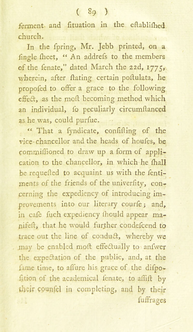 fermentV and fituation in the edabllflied church. In the fpring, Mr. Jebb printed, on a fingle flieet, “An addrefs to the members of the fenate,” dated March the 2ad, 1775? wherein, after Hating certain poHulata, he propofed to offer a grace to the following effed, as the mod becoming method which an individual, fo peculiarly circumflanced as he was, could purfue. “ That a fyndicate, confifling of the vice-chancellor and the heads of houfes, be commiffoned to draw up a form of appli- cation to the chancellor, in which he fhall be requefled to acquaint us with the fenti- men ts of the friends of the univerfity, con- cerning the expediency of introducing im- provements into our literary courfe; and, in cafe fuch expediency fhould appear ma- nifed, that he would furj;her condefcend to trace out the line of condudt, whereby we may be enabled mod ededlually to anfwer the expectation of the public, and, at the fame time, to allure his grace of the difpo- fition of the academical fenate, to afhd by thcjr ^ounfel in completing, and by their fuffrages