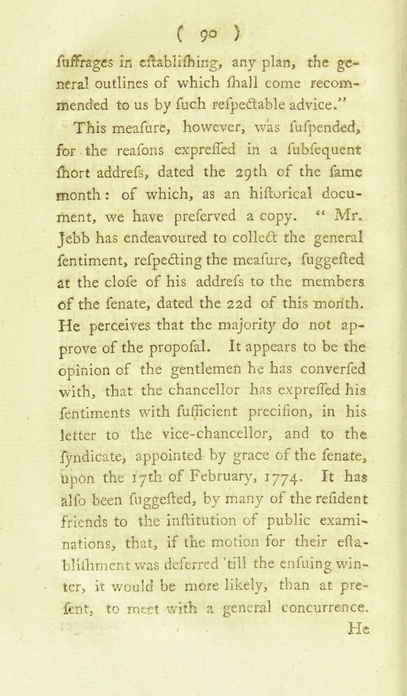 ( 9° ) fnffngcs in cftabliihing, any plan, the ge- neral outlines of which fhall come recom- mended to us by fuch refpedable advice/*  This meafure, however, was fufpended> for. the reafons exprefled in a fubfequent Ihort addrefs, dated the 29th of the fame month: of which, as an hiftorical docu- ment, we have preferved a copy. “ Mr, Jebb has endeavoured to colledt the general fentiment, refpeding the meafure, fuggefted at the clofe of his addrefs to the members of the fenate, dated the 22d of this moilth. He perceives that the majority do not ap- prove of the propofal. It appears to be the opinion of the gentlemen he has converfed with, that the chancellor has expreffed his fentiments with fufficient precifion, in his letter to the vice-chancellor, and to the fyndicate, appointed by grace of the fenate. Upon the 17th of February, 1774. It has alfo been fuggefted, by many of the refident friends to the inftitution of public exami- nations, that, if the motion for their efla- bliihment was deferred ’till the enfuing win- ter, it v/ouId be more likely, than at pre- fent, to meet with a general concurrence. He