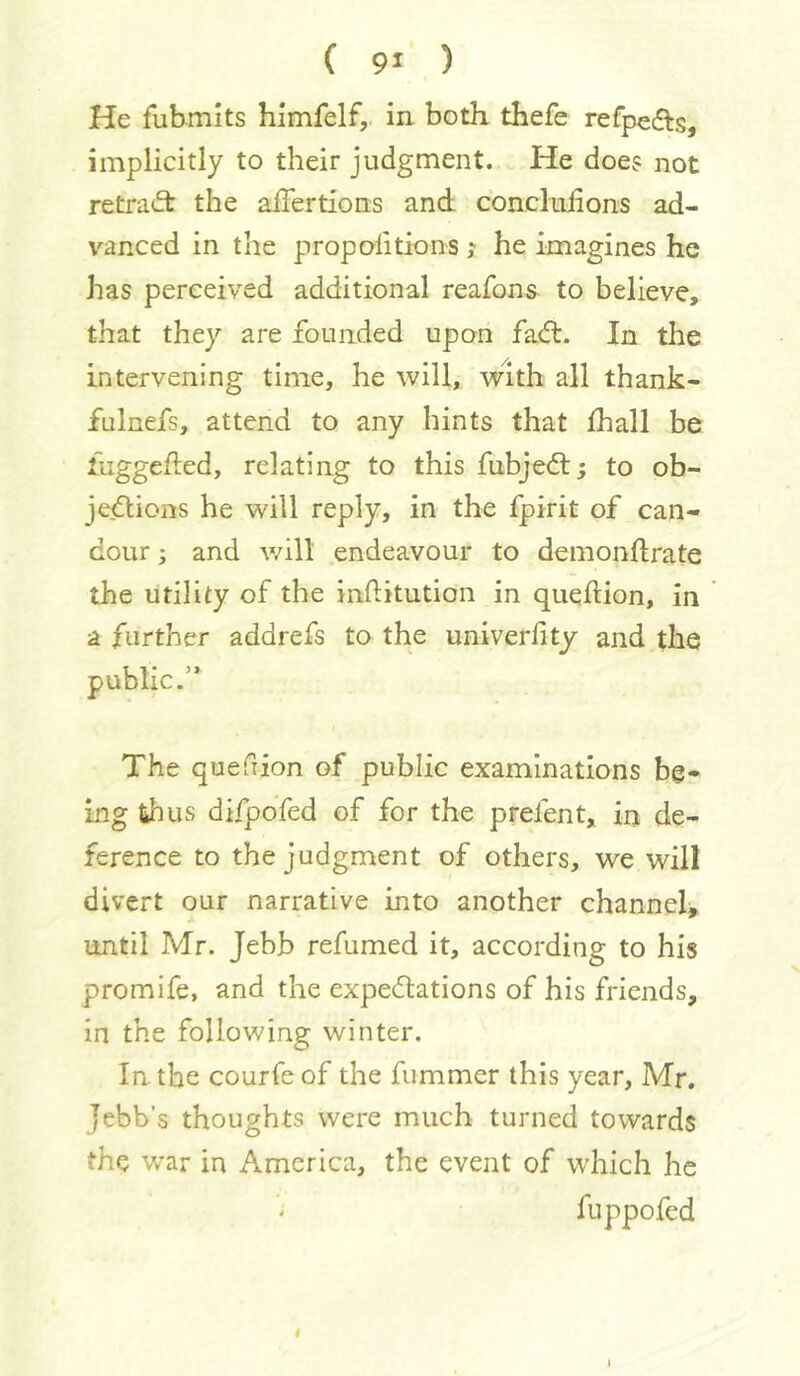 He fubmits himfelf,. in both thefe refpeds, implicitly to their judgment. He doe? not retradt the alTertions and: concliiiions ad- vanced in the propolitions; he imagines he has perceived additional reafons to believe, that they are founded upon faft. In the intervening time, he will, with all thank- fulnefs, attend to any hints that £hall be iuggehed, relating to this fubjedl; to ob- jections he will reply, in the fpirit of can- dour ; and will endeavour to demonftrate the utility of the inditution in queftion, in a further addrefs to the univerfity and the public.’* The quefiion of public examinations be* ing thus difpofed of for the prefent, in de- ference to the judgment of others, we will divert our narrative into another channel until Mr. Jebb refumed it, according to his promife, and the expectations of his friends, in the following winter. lathe courfe of the fummer this year, Mr. Jebb’s thoughts were much turned towards the war in America, the event of which he fuppofed i