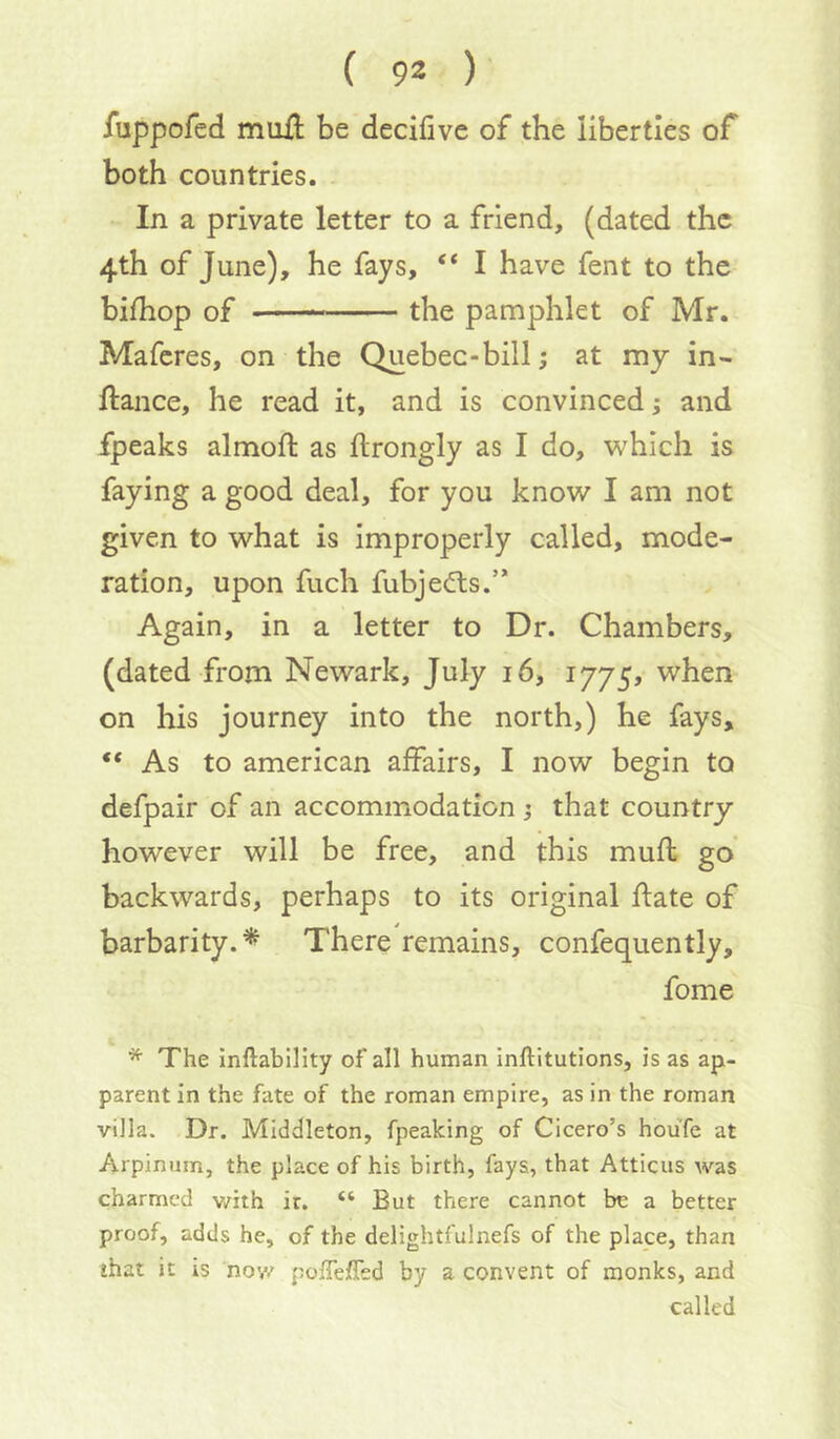 fuppofed muil be decifivc of the liberties of both countries. In a private letter to a friend, (dated the 4th of June), he fays, “ I have fent to the bifhop of the pamphlet of Mr. Maferes, on the Quebec-bill; at my in- ftance, he read it, and is convinced; and fpeaks almoft as ftrongly as I do, which is faying a good deal, for you know I am not given to what is improperly called, mode- ration, upon fuch fubjedls.” Again, in a letter to Dr. Chambers, (dated from Newark, July 16, 1775, when on his journey into the north,) he fays, “As to american affairs, I now begin to defpair of an accommodation j that country however will be free, and this muft go backwards, perhaps to its original ftate of barbarity.^ There remains, confequently, fome * The inftability of all human inftitutions, is as ap- parent in the fate of the roman empire, as in the roman villa. Dr. Middleton, fpeaking of Cicero’s houfe at Arpinum, the place of his birth, fays, that Atticus was charmed v/ith ir. “ But there cannot be a better proof, adds he, of the delightfulnefs of the place, than that it is nov/ poiTelTed by a convent of monks, and called