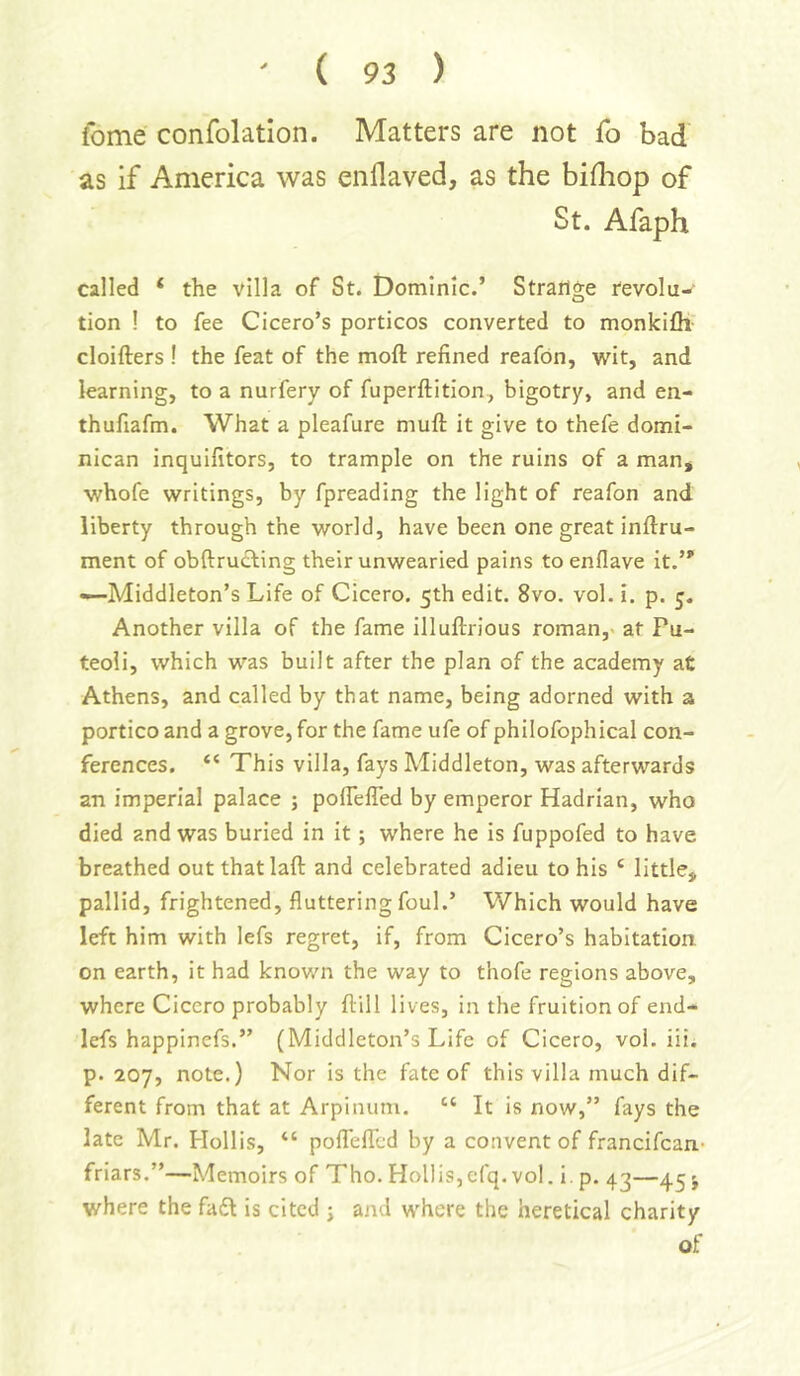 fome confolation. Matters are not fo bad as if America was enflaved, as the bifliop of St. Afaph called ‘ the villa of St. Dominic.’ Strailge revolu- tion ! to fee Cicero’s porticos converted to monkifli cloifters ! the feat of the moft refined reafon, Avit, and learning, to a nurfery of fuperflition, bigotry, and en- thufiafm. What a pleafure niuft it give to thefe domi- nican inquifitors, to trample on the ruins of a man* whofe writings, by fpreading the light of reafon and liberty through the world, have been one great inftru- ment of obftru£ting their unwearied pains to enflave it. —Middleton’s Life of Cicero. 5th edit. 8vo. vol. i. p. 5. Another villa of the fame illuftrious roman,> at Fu- teoli, which was built after the plan of the academy at Athens, and called by that name, being adorned with a portico and a grove, for the fame ufe of philofophical con- ferences. “ This villa, fays Middleton, was afterwards an imperial palace ; poflelTed by emperor Hadrian, who died and was buried in it; where he is fuppofed to have breathed out that laft and celebrated adieu to his ‘ little, pallid, frightened, fluttering foul.’ Which would have left him with lefs regret, if, from Cicero’s habitation on earth, it had known the way to thofe regions above, where Cicero probably flill lives, in the fruition of end- lefs happinefs.” (Middleton’s Life of Cicero, vol. iii. p. 207, note.) Nor is the fate of this villa much dif- ferent from that at Arpinum. “ It is now,” fays the late Mr. Flollis, “ poflTeflcd by a convent of francifcan- friars,”—Memoirs of Tho. Hollis,cfq. vol. i. p. 43—4.5 j where the fadl is cited ; and where the heretical charity of
