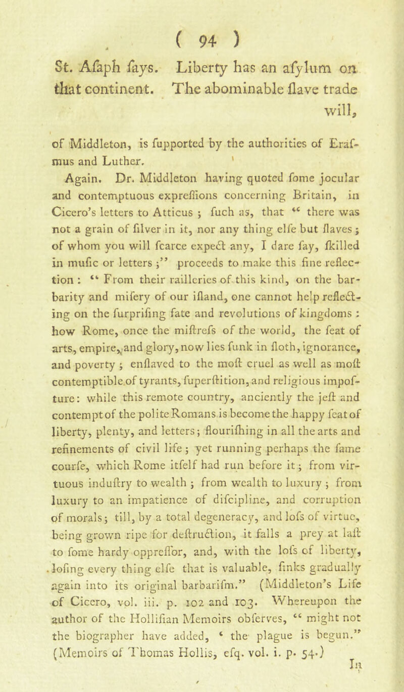 St. Afaph fays. Liberty has an afylum on that continent. The abominable Have trade will, of Middleton, is fupported by the authorities of Eraf- mus and Luther. * Again. Dr. Middleton having quoted fome jocular and contemptuous expreflions concerning Britain, in Cicero’s letters to Atticus ; fuch as, that “ there was not a grain of filver in it, nor any thing ell'e but Haves j of whom you will fcarce expedl any, I dare fay, fkilled in mufic or letters proceeds to make this fine reflec- tion : “ From their railleries of this kind, on the bar- barity and mifery of our ifland, one cannot helpreflcdl- ing on the furprifing fate and revolutions of kingdoms : how Rome, once the miftrefs of the world, the feat of arts, empire,^.and glory, now lies funk in floth, ignorance, and poverty j enflaved to the moft cruel as well as molt contemptible.of tyrants, fuperftition, and religious impof- ture: while this remote country, anciently the jefi: and contemptof the polite Romans is become the happy fcatof liberty, plenty, and letters; flourifhing in all the arts and refinements of civil life; yet running perhaps the fame courfe, which Rome itfelf had run before it; from vir- tuous induftry to wealth ; from wealth to luxury ; front luxury to an impatience of difeipline, and corruption of morals; till, by a total degeneracy, and lofs of virtue, being grown ripe for deftrudlion, it falls a prey at lall to fome hardy opprefl'or, and, with the lols of liberty, lofing every thing elfe that is valuable, finks gradually again into its original barbarifm.” (Middleton’s Life of Cicero, vol. iii. p. 102 and 103. Whereupon the author of the Hollifian Memoirs obferves, “ might not the biographer have added, ‘ the' plague is begun.” (Memoirs of I'homas Hollis, efq. vol. i. p. 54O III