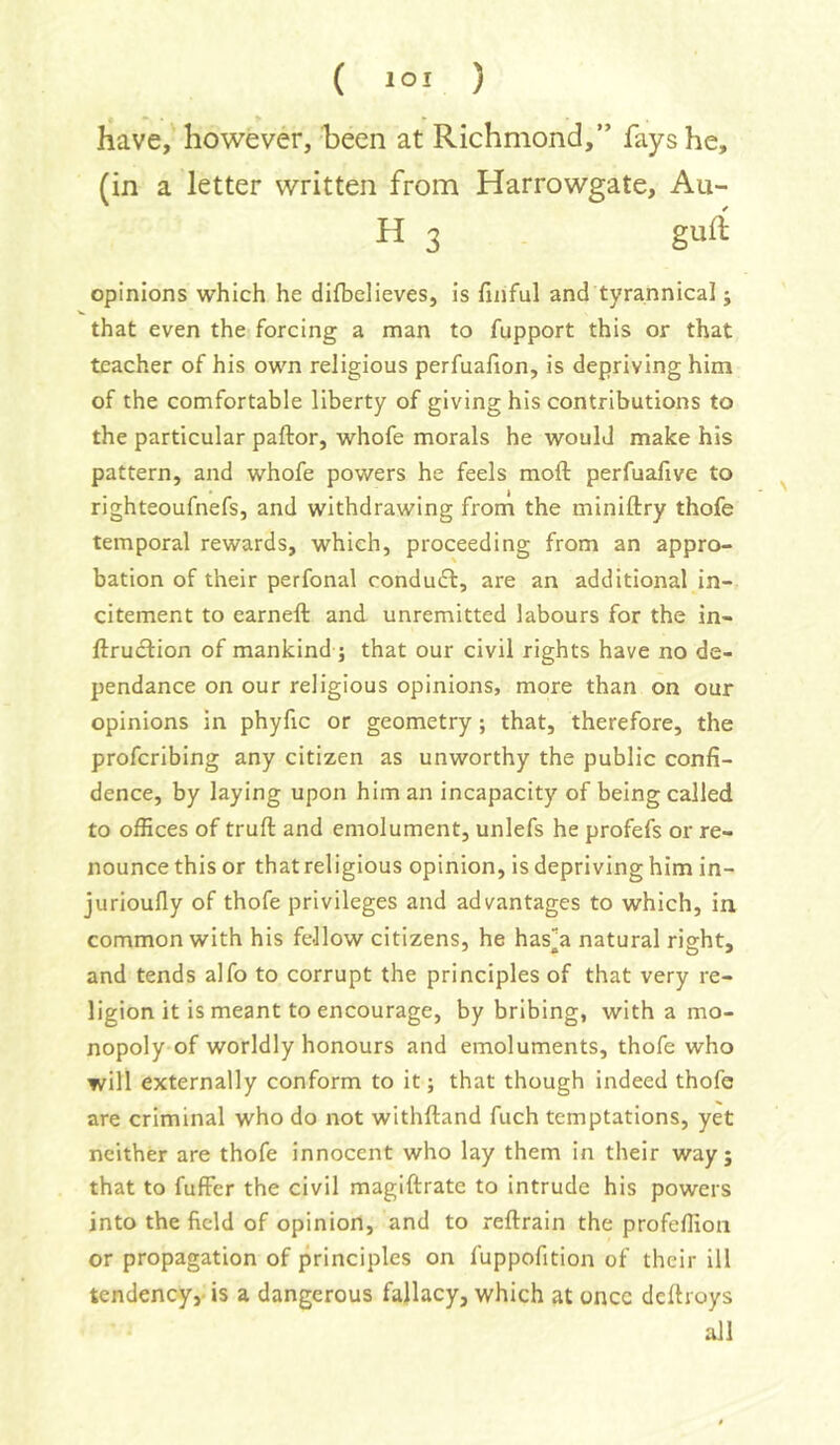 have, however, heen at Richmond,” fays he, (in a letter written from Harrowgate, Au- H 3 gurf opinions which he difbelieves, is finful and tyrannical; that even the forcing a man to fupport this or that teacher of his own religious perfuafion, is depriving him of the comfortable liberty of giving his contributions to the particular pallor, whofe morals he would make his pattern, and whofe powers he feels moll perfuafive to righteoufnefs, and withdrawing from the minillry thofe temporal rewards, which, proceeding from an appro- bation of their perfonal condudl, are an additional in- citement to earnell and unremitted labours for the in- llrudlion of mankind ; that our civil rights have no de- pendance on our religious opinions, more than on our opinions in phyfic or geometry; that, therefore, the profcribing any citizen as unworthy the public confi- dence, by laying upon him an incapacity of being called to offices of trull and emolument, unlefs he profefs or re- nounce this or thatreligious opinion, is depriving him in- jurioully of thofe privileges and advantages to which, in common with his fellow citizens, he has][a natural right, and tends alfo to corrupt the principles of that very re- ligion it is meant to encourage, by bribing, with a mo- nopoly of worldly honours and emoluments, thofe who will externally conform to it; that though indeed thofe are criminal who do not withlland fuch temptations, yet neither are thofe innocent who lay them in their way; that to fuffer the civil magiflrate to intrude his powers into the field of opinion, and to rellrain the profeffion or propagation of principles on fuppofition of their ill tendency,- is a dangerous fallacy, which at once delhoys all