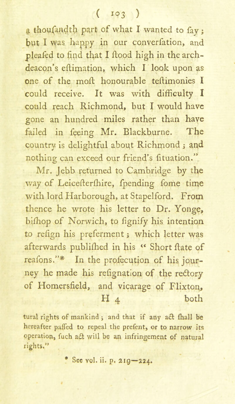 ( J03 ) thoufaadth part of what I wanted to fay; but I was happy in our converfation, and pleafed to find that I flood high in the arch- deacon’s eflimation, which I look upon as one of the mofl honourable tefUmonies I could receive. It was with difficulty I could reach Richmond, but I would have gone an hundred miles rather than have failed in feeing Mr. Blackburne. The country is delightful about Richmond ; and nothing can exceed our friend’s fituation.” Mr. Jebb returned to Cambridge by the way of Leiceflerffiire, fpending fome time with lord Harborough, at Stapelford. From thence he wrote his letter to Dr. Yonge, biffiop of Norwich, to fignify his intention to refign his preferment; which letter was afterwards publifhed in his Short flate of reafons.”^ In the profecution of his jo,ur- ney he made his refignatlon of the redlory of Homersfield, and vicarage of Flixtou, H 4 both tural rights of mankind ; and that if any a£l fliall be hereafter pafled to repeal the prefent, or to narrow its operation, fuch a£l will be an infringement of natural rights.” • Sec vol. ii. p. 219—224.