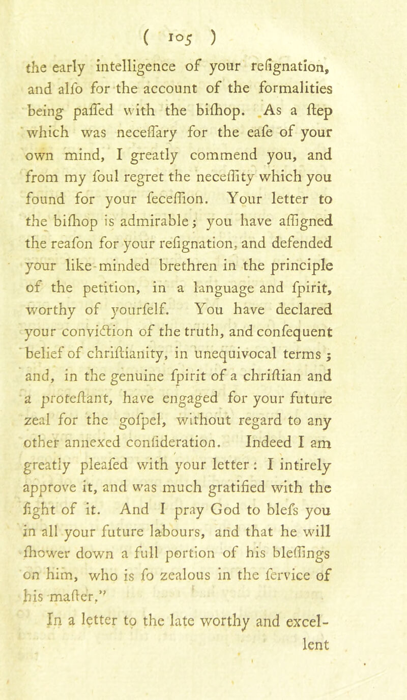 the early intelligence of your refignation, and alfo for the account of the formalities being palled with the bilhop. .As a ftep ■ which was neceflary for the eafe of your own mind, I greatly commend you, and from my foul regret the neceffity which you found for your fecefiion. Your letter to the billiop is admirable; you have affigned the reafon for your refignatlon, and defended your like-minded brethren in the principle of the petition, in a language and fpirit, w'orthy of yourfelf. You have declared your conviction of the truth, and confequent 'belief of chrifHanity, in unequivocal terms 5 and, in the genuine fpirit of a chridian and a protedant, have engaged for your future zeal for the gofpel, without regard to any other annexed conlideration. Indeed I am / greatly pleafed with your letter: I intirely approve it, and was much gratified with the fight of it. And I pray God to blefs you in all your future labours, and that he wdll Ihower down a full portion of his bledings on him, who is fo zealous in the fervice of his maderf' ^ In a letter to the late worthy and excel- lent