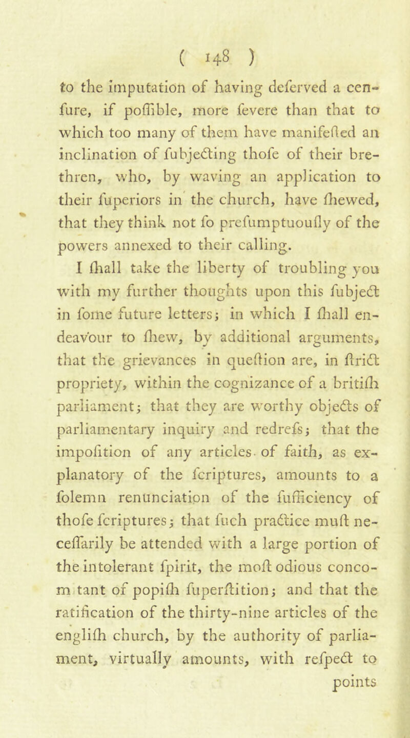 to the imputation of having deferved a cen- fure, if poflible, more fevere than that to which too many of them have manifeded an inclination of fubjedting thofe of their bre- thren, who, by waving an application to their fuperiors in the church, have die wed, that they think not fo prefumptuoully of the powers annexed to their calling. I diall take the liberty of troubling yon wdth my further thoughts upon this fubjedl in foine future letters; in which I diall en- deavour to diew, by additional arguments, that the grievances in quedion are, in dridt propriety, within the cognizance of a britidi parliament; that they are worthy objedls of parliamentary inquiry and redrcfs; that the impolition of any articles - of faith, as ex- planatory of the fcriptures, amounts to a folemn renunciation of the fufficiency of thofe fcriptures; that ftich practice muft ne- celTarily be attended with a large portion of the intolerant fpirit, the mod odious conco- mitant of popidi fuperdition; and that the ratidcation of the thirty-nine articles of the englifh church, by the authority of parlia- ment, virtually amounts, with refpedt to points