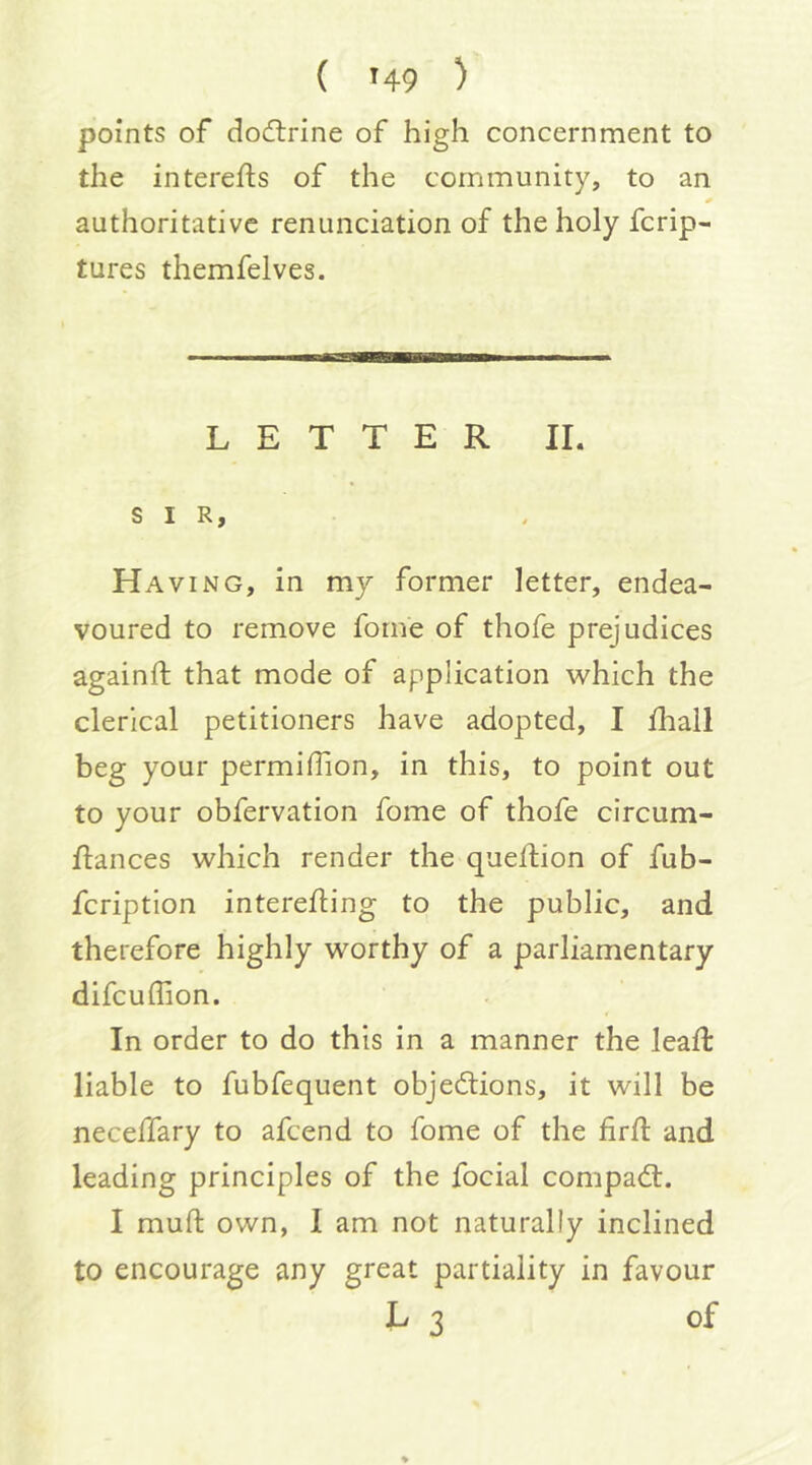 points of dodtrine of high concernment to the interefts of the community, to an authoritative renunciation of the holy fcrip- tures themfelves. LETTER II. SIR, Having, in my former letter, endea- voured to remove fome of thofe prejudices againft that mode of application which the clerical petitioners have adopted, I lhall beg your permidion, in this, to point out to your obfervation fome of thofe circum- ftances which render the quellion of fub- fcription intereffcing to the public, and therefore highly worthy of a parliamentary difcuffion. In order to do this in a manner the lead: liable to fubfequent objedlions, it will be neceflary to afcend to fome of the fird and leading principles of the focial compadl. I mud own, I am not naturally inclined to encourage any great partiality in favour L 3 of