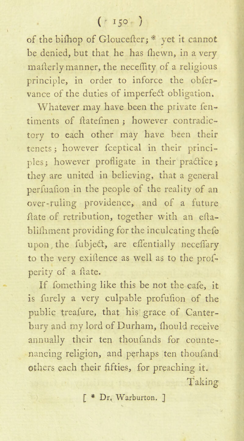 (• 15° ) of the bifhop of Glouceflicr; ^ yet it cannot be denied, but that he has diewn, in a very mallerly manner, the neceffity of a religious principle, in order to inforce the obfer- vance of the duties of imperfedl obligation. Whatever may have been the private fen- timents of flatefmen ; however contradic- tory to each other may have been their tenets; however fceptical in their princi- ples; however profligate in their practice; they are united in believing, that a general perfuaflon in the people of the reality of an over-ruling providence, and of a future flate of retribution, together with an efla- blifliment providing for the inculcating thefe upon, the fubjedt, are eflentially neceffary to the very exiflence as well as to the proG perity of a flate. If fomething like this be not the cafe, it is furely a very culpable profufion of the public treafure, that his grace of Canter- bury and my lord of Durham, fliould receive annually their ten thoufands for counte- nancing religion, and perhaps ten thoufand others each their fifties, for preaching it. Taking [ * Dr, Warburton. ]