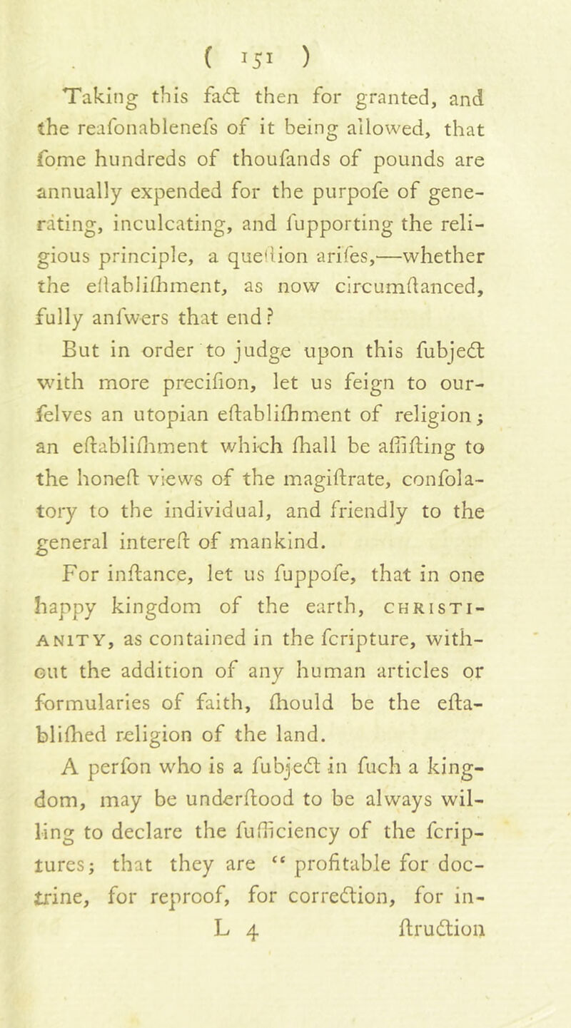 Taking this fad: then for granted, and the reafonablenefs of it being allowed, that fome hundreds of thoufands of pounds are annually expended for the purpofe of gene- rating, inculcating, and fupporting the reli- gious principle, a quefiion arifes,—whether the ellablilhment, as now circumdanced, fully anfwers that end? But in order to judge upon this fubjed: with more precifion, let us feign to our- felves an utopian eftablifhment of religion; an edabliniinent whi-ch lhall be afifting to the honed views of the magidrate, confola- tory to the individual, and friendly to the general intered of mankind. For indance, let us fuppofe, that in one happy kingdom of the earth, Christi- anity, as contained in the fcripture, with- out the addition of any human articles or formularies of faith, diould be the eda- blidied religion of the land. A perfon who is a fubjed in fuch a king- dom, may be underdood to be always wil- ling to declare the fudiciency of the fcrip- tures; that they are “ profitable for doc- trine, for reproof, for corredion, for in- L 4 drudion