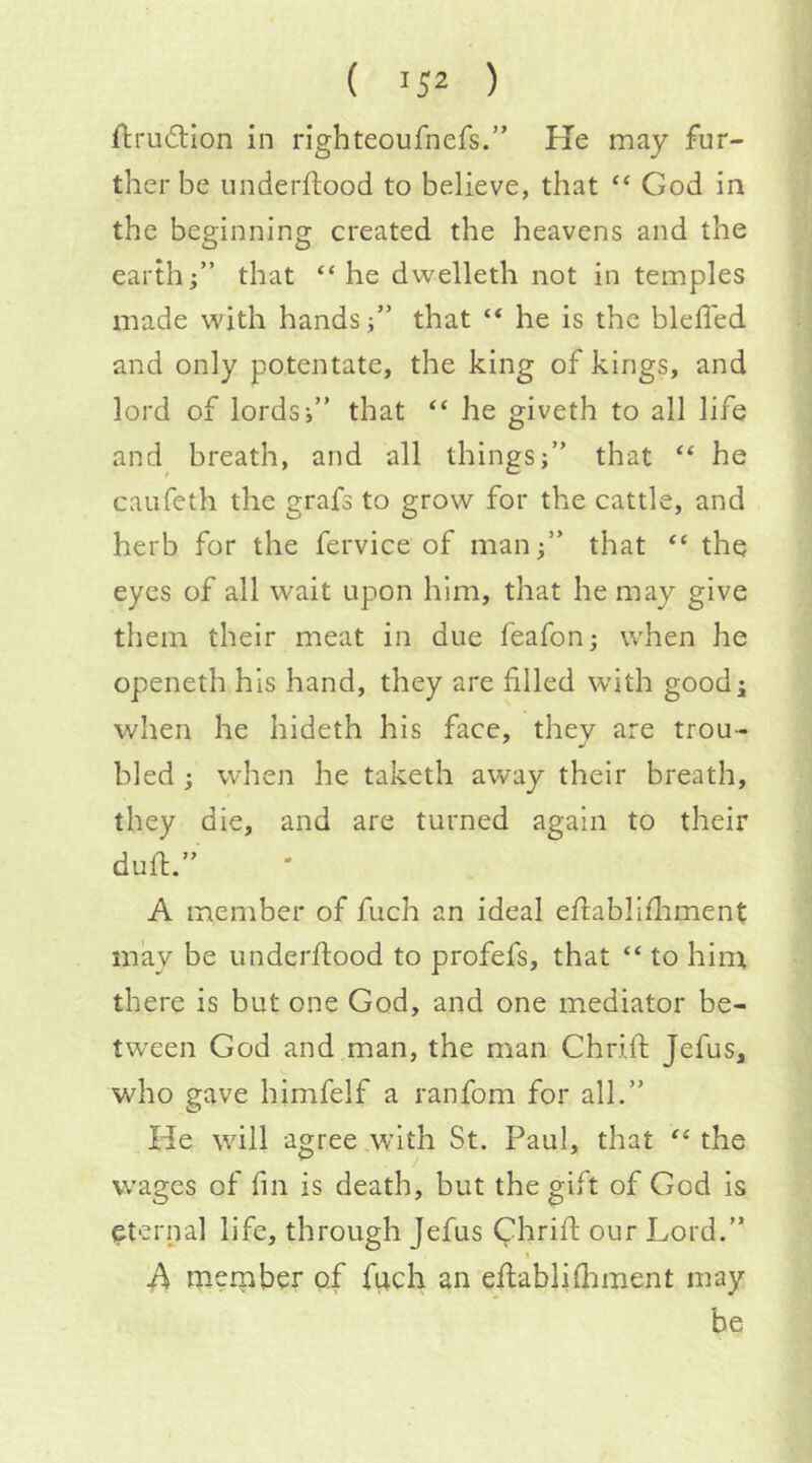 ftrudiion in righteoufnefs.” He may fur- ther be underflood to believe, that ‘‘ God in the beginning created the heavens and the earth;” that “he dwelleth not in temples made with handsthat “ he is the bleffed and only potentate, the king of kings, and lord of lords;” that “ he giveth to all life and breath, and all things;” that “ he caufeth the grafs to grow for the cattle, and herb for the fervice of manthat “ the eyes of all wait upon him, that he may give them their meat in due feafon; when he openeth his hand, they are filled with good; v/hen he hideth his face, they are trou- bled ; when he taketh away their breath, they die, and are turned again to their dud.” A member of fuch an ideal edablifliment may be underdood to profefs, that “ to him there is but one God, and one mediator be- tween God and man, the man Chrid Jefus, who gave himfelf a ranfom for all.” He will agree .with St. Paul, that “the wages of fin is death, but the gift of God is (Sternal life, through Jefus Chrid our Lord.” A merpber of fuch an edablidiment may be