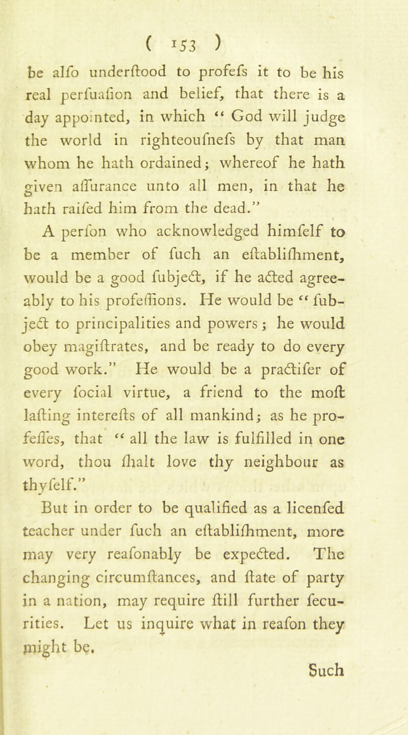 be alfo underftood to profefs it to be his real perfualion and belief, that there is a day appointed, in which “ God will judge the world in righteoufnefs by that man whom he hath ordained; whereof he hath eiven alTurance unto all men, in that he O hath raifed him from the dead.” A perfon who acknowledged himfelf to be a member of fuch an eilablidiment, would be a good fubjedt, if he adled agree- ably to his profedions. He would be ‘‘ fub- jefl to principalities and powers; he would obey magiftrates, and be ready to do every good work.” He would be a pradlifer of every focial virtue, a friend to the moll lading intereds of all mankind; as he pro- fed'es, that all the law is fulfilled in one word, thou dialt love thy neighbour as thyfelf.” But in order to be qualified as a licenfed teacher under fuch an edablidiment, more may very reafonably be expedted. The changing circumdances, and date of party in a nation, may require dill further fecu- rities. Let us inquire what in reafon they Plight be. Such