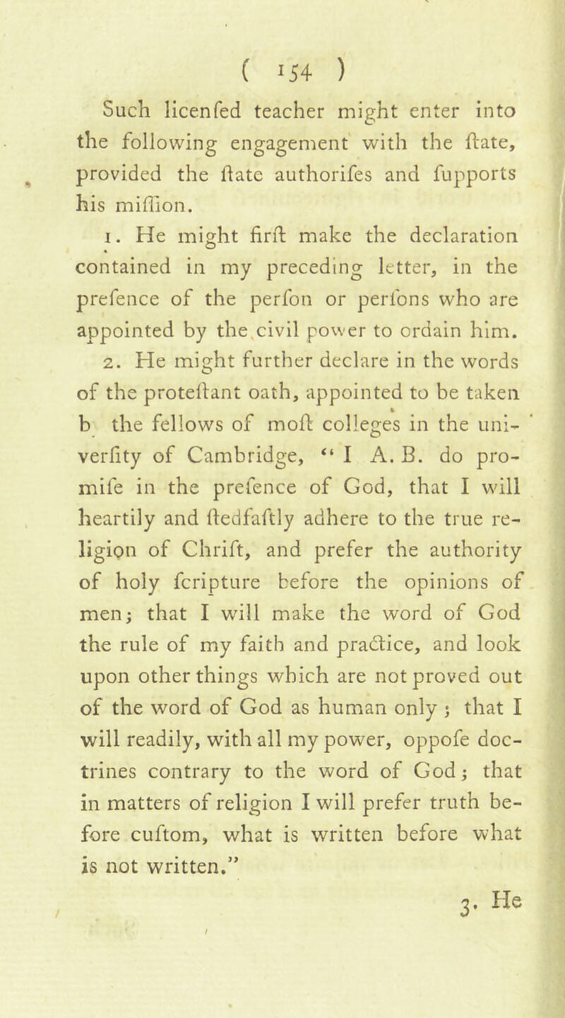 Such licenfed teacher might enter into the following engagement with the ftate, provided the date authorifes and fupports his million. 1. He might fird: make the declaration contained in my preceding letter, in the prefence of the perfon or perfons who are appointed by the,civil power to ordain him. 2. He might further declare in the words of the protedant oath, appointed to be taken b the fellows of mod colleges in the uni- verfity of Cambridge, “I A. B. do pro- mife in the prefence of God, that I will heartily and dedfaftly adhere to the true re- ligion of Chrift, and prefer the authority of holy fcripture before the opinions of men; that I will make the word of God the rule of my faith and practice, and look upon other things which are not proved out of the word of God as human only j that I will readily, with all my power, op^pofe doc- trines contrary to the word of God; that in matters of religion I will prefer truth be- fore cuftom, what is written before what is not written.” 3. He