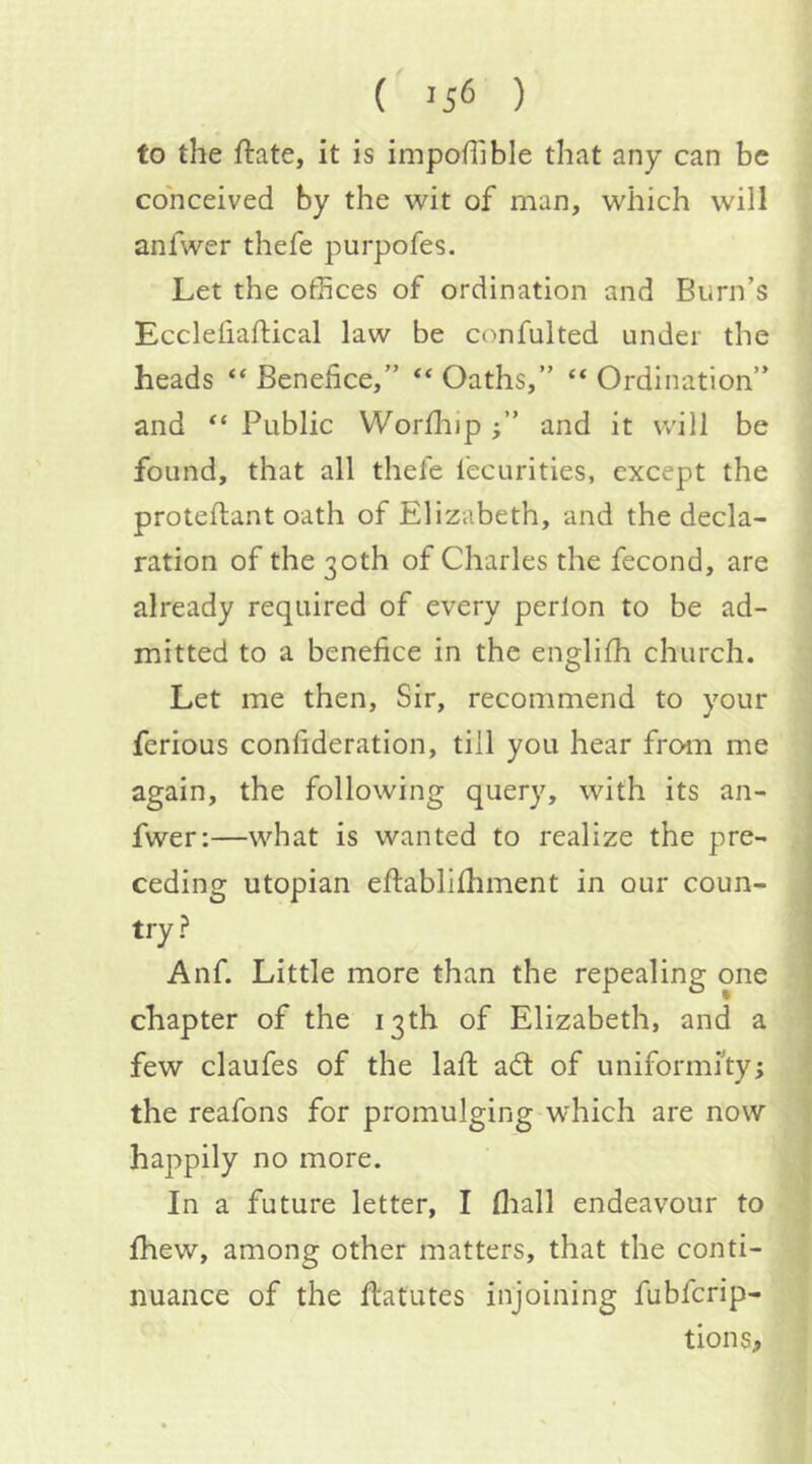 to the ftate, it is impoHlble that any can be conceived by the wit of man, which will anfwer thefe purpofes. Let the offices of ordination and Burn’s Eccleiiaftical law be confulted under the heads “ Benefice,” “ Oaths,” “ Ordination” and “ Public Worfhip and it will be found, that all thefe fecurities, except the proteflant oath of Elizabeth, and the decla- ration of the 30th of Charles the fecond, are already required of every perton to be ad- mitted to a benefice in the englifh church. Let me then, Sir, recommend to your ferious confideration, till you hear from me again, the following query, with its an- fwer:—what is wanted to realize the pre- ceding utopian eftablifhment in our coun- try? Anf. Little more than the repealing one chapter of the 13th of Elizabeth, and a few claufes of the lafi; ad of uniformity; the reafons for promulging which are now happily no more. In a future letter, I fliall endeavour to fhew, among other matters, that the conti- nuance of the flatutes injoining fubfcrip- tions.