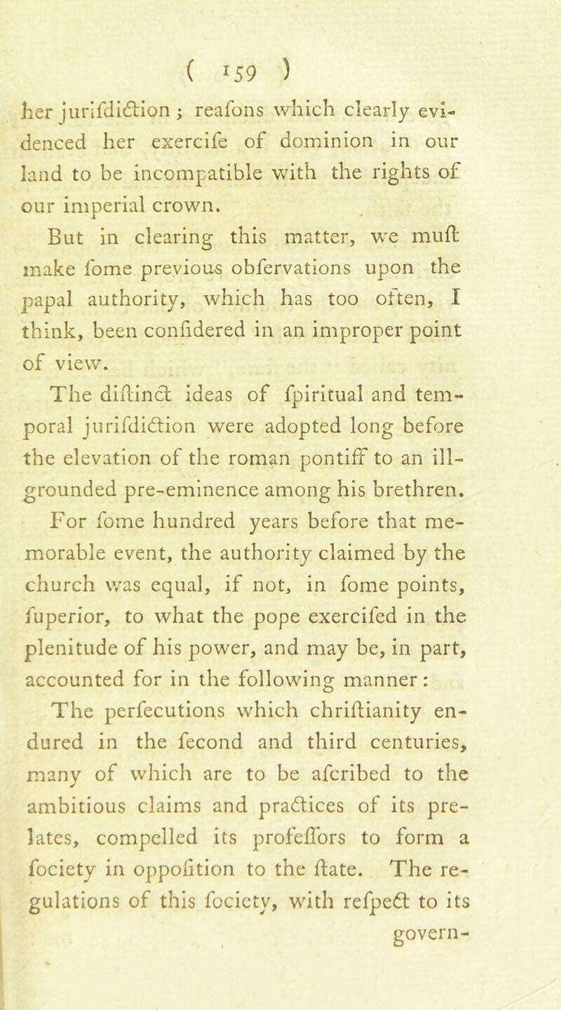her jurifdidlion; reafons which clearly evi- denced her exercife of dominion in our land to be incompatible with the rights of our imperial crown. But in clearing this matter, we muft make fome previous obfervations upon the papal authority, which has too often, I think, been confidered in an improper point of view. The diflincl ideas of fpiritual and tem- poral jurifdidtion were adopted long before the elevation of the roman pontiff to an ill- grounded pre-eminence among his brethren. For fome hundred years before that me- morable event, the authority claimed by the church was equal, if not, in fome points, fuperior, to what the pope exercifed in the plenitude of his power, and may be, in part, accounted for in the following manner: The perfecutions which chriflianity en- dured in the fecond and third centuries, many of which are to be afcribed to the ambitious claims and practices of its pre- lates, compelled its profeffors to form a fociety in oppofition to the date. The re- gulations of this fociety, with refpedl to its govern-