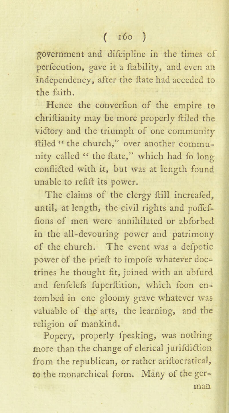 government and difcipline in the times of perfecution, gave it a ftability, and even an independency, after the ifate had acceded to the faith. Hence the converfion of the empire to chriftianity may be more properly ftiJed the vidlory and the triumph of one community filled “ the church,” over another commu- nity called “ the flate,” which had fo long conflidted with i.t, but was at length found unable to refill its power. The claims of the clergy hill increafed, until, at length, the civil rights and polTef- lions of men were annihilated or abforbed in the all-devouring power and patrimony of the church. The event was a defpotic power of the priefl to impofe whatever doc- trines he thought lit, joined with an abfurd and fenfelefs fuperflition, which foon en- tombed in one gloomy grave whatever was valuable of the arts, the learning, and the religion of mankind. Popery, properly fpeaking, was nothing more than the change of clerical jurifdidlion from the republican, or rather ariflocratical, to the monarchical form. Many of the ger- man