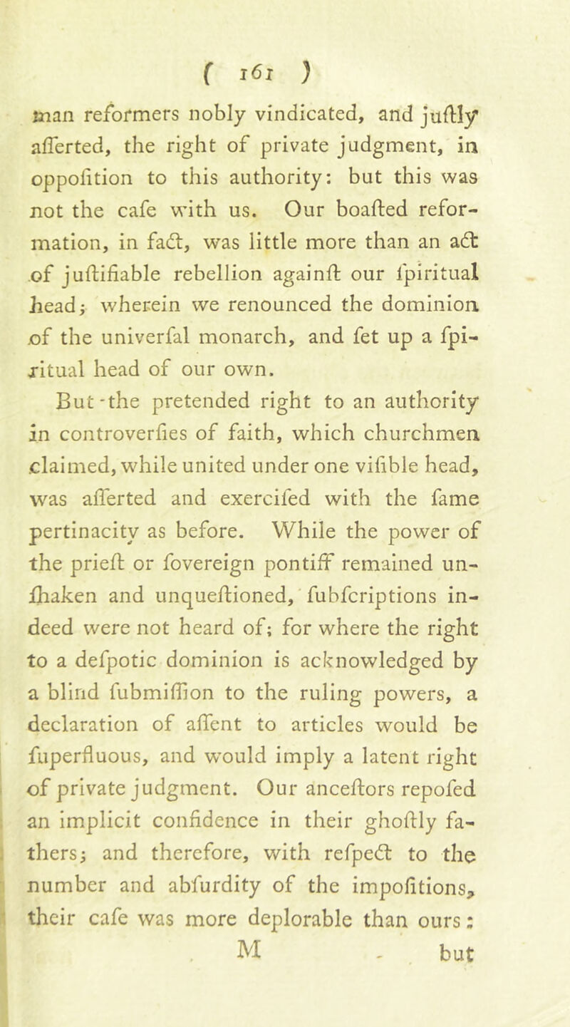 man reformers nobly vindicated, and juflly afferted, the right of private judgment, in oppolition to this authority: but this was not the cafe with us. Our boafted refor- mation, in fadl, was little more than an adt of juftifiable rebellion againfl: our fpiritual head; wherein we renounced the dominion of the univerfal monarch, and fet up a fpi- jitual head of our own. But-the pretended right to an authority in controverfies of faith, which churchmen claimed, while united under one vifibie head, W'’as alTerted and exercifed with the fame pertinacity as before. While the power of the pried; or fovereign pontiff remained un- fhaken and unquedioned, fubfcriptions in- deed were not heard of; for where the right to a defpotic dominion is acknowledged by a blind fubmiffion to the ruling powers, a declaration of adent to articles would be fuperfluous, and w’ould imply a latent right of private judgment. Our ancedors repofed an implicit confidence in their ghodly fa- thers; and therefore, with refpedl: to the number and abfurdity of the impofitions, their cafe was more deplorable than ours: M , but