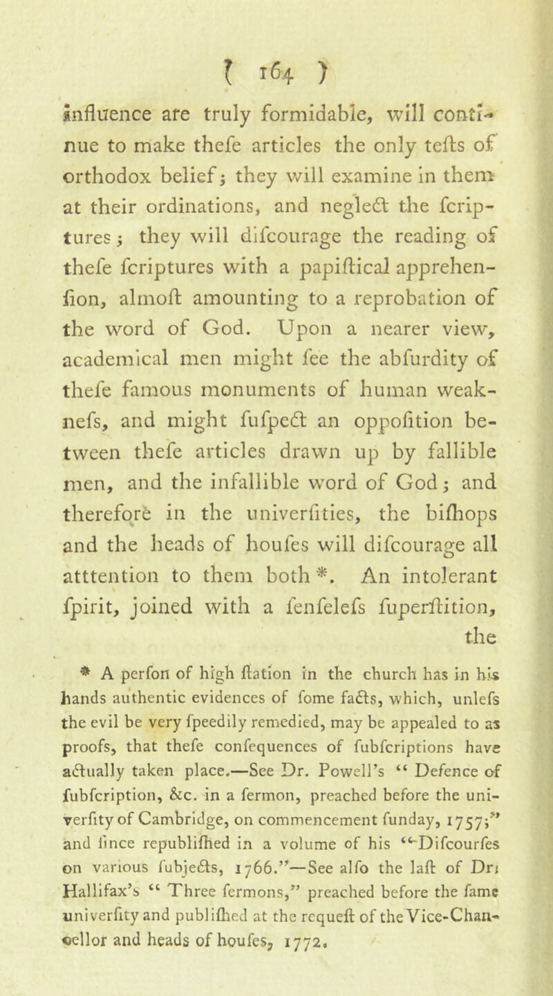 influence are truly formidable, will conti-* nue to make thefe articles the only tefts of orthodox belief; they will examine in them at their ordinations, and negledf the fcrip- tures} they will difcoiirage the reading of thefe fcriptures with a papiftical apprehen- fion, almofl; amounting to a reprobation of the word of God. Upon a nearer view, academical men might fee the abfurdity of thefe famous monuments of human weak- nefs, and might fiifpedl an oppofition be- tween thefe articles drawn up by fallible men, and the infallible word of God; and therefor^ in the univerfities, the bifhops and the heads of houfes will difcourage all atttention to them both An intolerant I fpirit, joined with a lenfelefs fuperfl:ition, the * A perfon of hrgh flation in the church has in his hands authentic evidences of fome fa£ls, which, unlefs the evil be very fpeedily remedied, may be appealed to as proofs, that thefe confequences of fubfcriptions have actually taken place.—See Dr. Powell’s “ Defence of fubfcription, &c. in a fermon, preached before the uni- verfity of Cambridge, on commencement funday, 1757;” and lince republifhed in a volume of his “~Difcourfes on various fubjefts, 1766.”—See alfo the laft of Dr; Hallifax’s “ Three fermons,” preached before the fame univerfity and publiflied at the requeft of the Vice-Chan- cellor and heads of houfes, 1772,