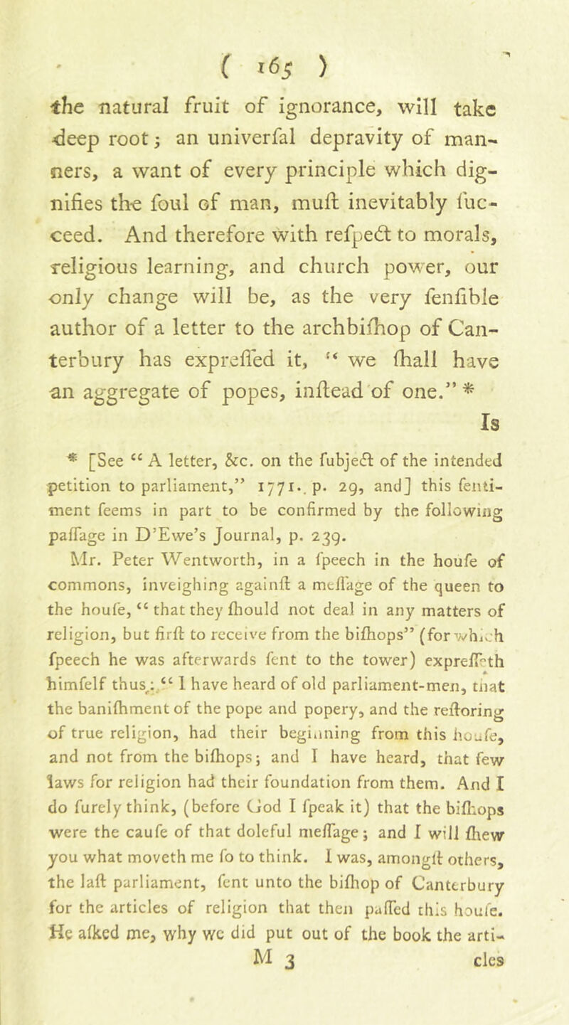 the natural fruit of ignorance, will take •deep root; an univerfal depravity of man- ners, a want of every principle which dig- nifies the foul of man, mufi: inevitably fuc- ceed. And therefore with refpedt to morals, religious learning, and church power, our ■only change will be, as the very fenfible author of a letter to the archbifhop of Can- terbury has exprefled it, ‘‘ we (hall have an aggregate of popes, inftead of one.”^ Is ^ [See “ A letter. See. on the fubje(ft of the intended petition to parliament,” 1771.. p. 29, and] this fenti- ment feems in part to be confirmed by the following paflage in D’Ewe’s Journal, p. 239. Mr. Peter Wentworth, in a fpeech in the houfe of commons, inveighing againil: a mefi'age of the queen to the houfe, “ that they fliould not deal in any matters of religion, but firft to receive from the bifliops” (for whi.;h fpeech he was afterwards fent to the tower) exprefiTeth himfelf thus^;.“ 1 have heard of old parliament-men, tiiat the banilhment of the pope and popery, and the reftoring of true religion, had their beginning from this houfe, and not from the bifliops; and I have heard, that few laws for religion had their foundation from them. And I do furely think, (before God I fpeak it) that the bifliops were the caufe of that doleful meflage; and I will fl\ew you what moveth me fo to think. 1 was, amonglt others, the laft parliament, fent unto the bifliop of Canterbury for the articles of religion that then pafled this houfe. He alkcd me, why wc did put out of the book the arti- M 3 cles