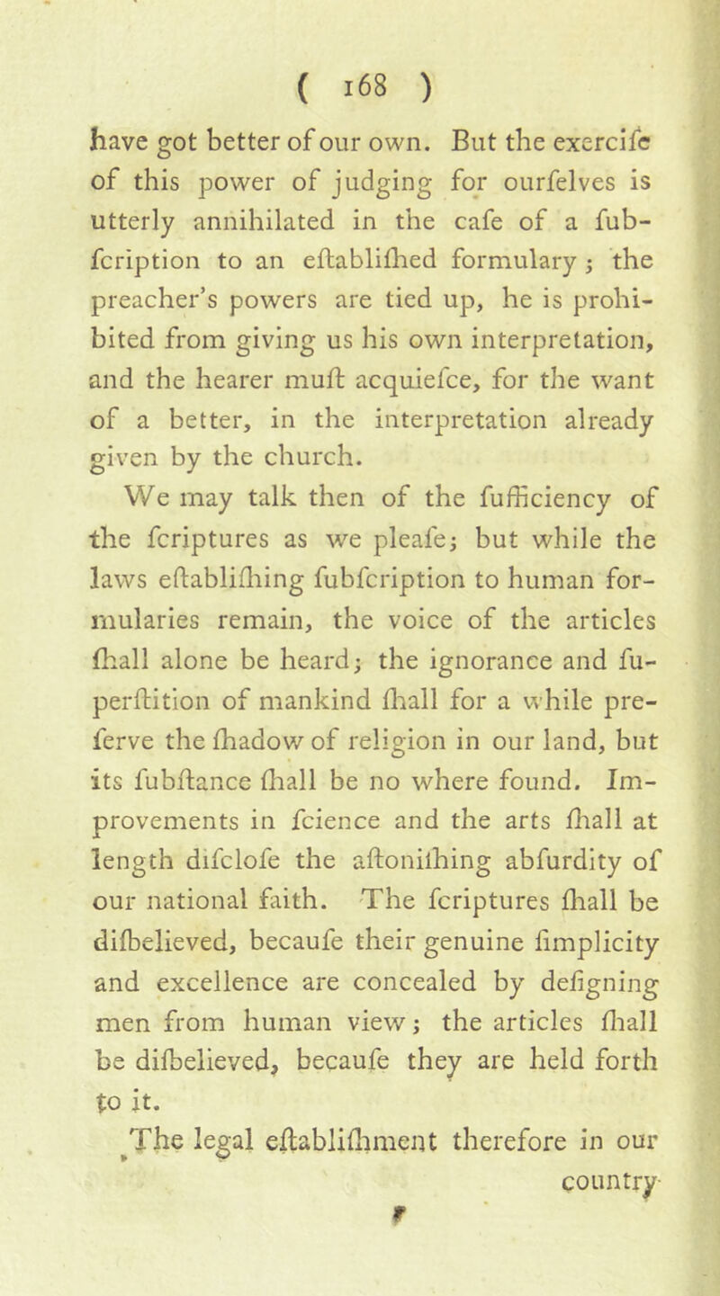 have got better of our own. But the exercifc of this power of judging for ourfelves is utterly annihilated in the cafe of a fub- fcription to an eftablifhed formulary ; the preacher’s powers are tied up, he is prohi- bited from giving us his own interpretation, and the hearer mull acquiefce, for the want of a better, in the interpretation already given by the church. We may talk then of the fufficiency of the fcriptures as w^e pleafe; but while the laws eftablifliing fubfcription to human for- mularies remain, the voice of the articles (hall alone be heard; the ignorance and fu- perftition of mankind fliall for a while pre- ferve thefhadowof religion in our land, but its fubftance {hall be no where found. Im- provements in fcience and the arts {hall at length difclofe the aftonilhing abfurdity of our national faith. The fcriptures {liall be diibelieved, becaufe their genuine fimplicity and excellence are concealed by deiigning men from human view; the articles fliall be diibelieved, becaufe they are held forth to it. ^The legal eftabli{limeiU therefore in our CO tin try- r