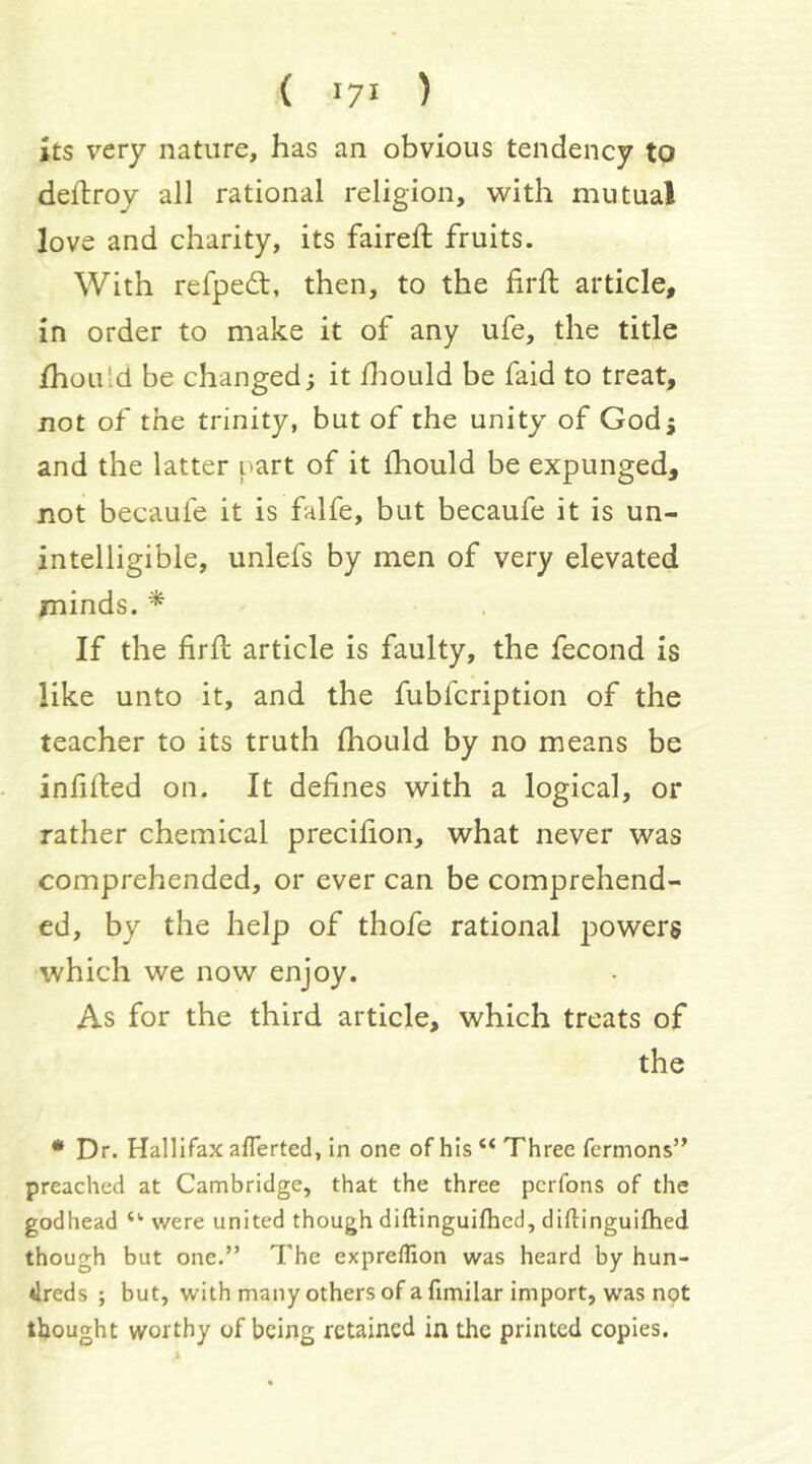 ( '7* ) its very nature, has an obvious tendency to deftroy all rational religion, with mutual love and charity, its faireft fruits. With refpedt, then, to the firft article, in order to make it of any ufe, the title Zhou Id be changed; it fliould be faid to treat, not of the trinity, but of the unity of God5 and the latter part of it Ihould be expunged, not becauie it is falfe, but becaufe it is un- intelligible, unlefs by men of very elevated minds. ^ If the firfl article is faulty, the fecond is like unto it, and the fubfcription of the teacher to its truth Ihould by no means be infilled on. It defines with a logical, or rather chemical precifion, what never was comprehended, or ever can be comprehend- ed, by the help of thofe rational powers which we now enjoy. As for the third article, which treats of the • Dr. Hallifax aflerted, in one of his “ Three fermons” preached at Cambridge, that the three pcrfons of the godhead were united though diftinguilhed, diftinguifhed though but one.” The expreflion was heard by hun- dreds ; but, with many others of a fimilar import, was not thought worthy of being retained in the printed copies.