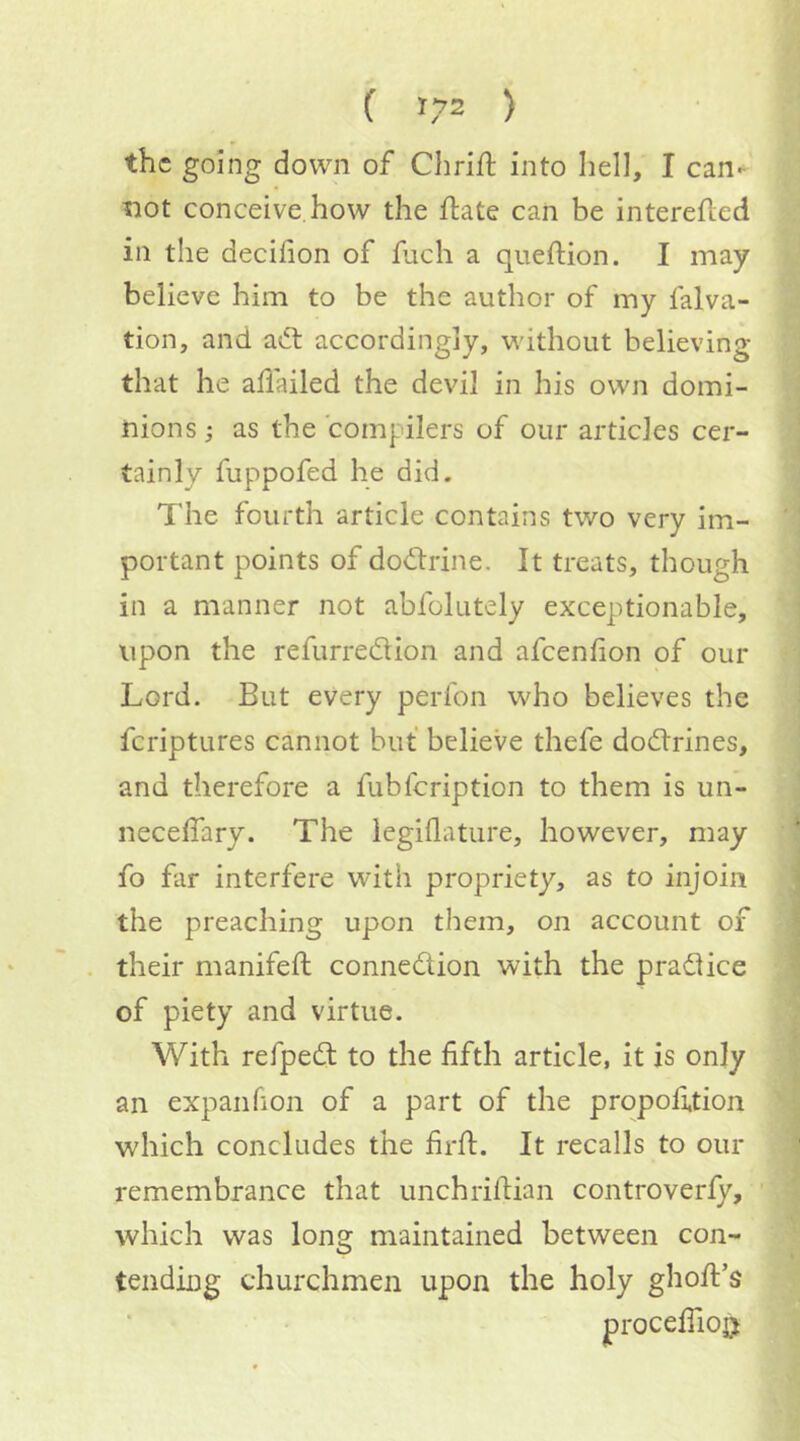 the going down of Chrift into hell, I can- not conceive how the flate can be interefled in the decifion of fiich a queftion. I may believe him to be the author of my falva- tion, and adt accordingly, without believing that he allailed the devil in his own domi- nions ; as the compilers of our articles cer- tainly fuppofed he did. The fourth article contains two very im- portant points of dodtrine. It treats, though in a manner not abfolutely exceptionable, upon the refurredtion and afcenfion of our Lord. But every perfon who believes the fcriptures cannot but believe thefe dodlrines, and therefore a fubfcription to them is un- neceffary. The legiilature, however, may fo far interfere with propriety, as to injoin the preaching upon them, on account of their manifeft connedtion with the pradlice of piety and virtue. With refpedl to the fifth article, it is only an expanfion of a part of the proportion which concludes the firft. It recalls to our remembrance that unchrifiian controverfy, which was long maintained between con- tending churchmen upon the holy ghoft’s procefiiojj