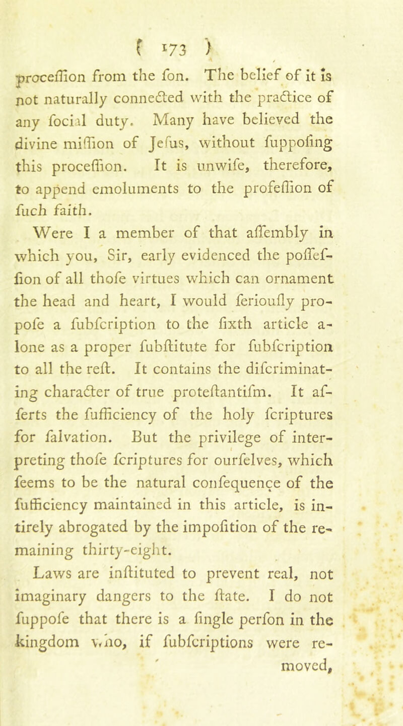 proceffion from the fon. The belief of it is not naturally connedled with the pradlice of any focial duty. Many have believed the divine midion of JeTus, without fuppofing this proceflion. It is unwife, therefore, to append emoluments to the profeffion of fuch faith. Were I a member of that affembly in which you. Sir, early evidenced the polfef- fion of all thofe virtues which can ornament the head and heart, I would ferioully pro- pofe a fubfcription to the fixth article a- lone as a proper fubftitute for fubfcription to all the reft. It contains the difcriminat- ing characfter of true proteftantifm. It af- ferts the fufficiency of the holy fcriptures for falvation. But the privilege of inter- preting thofe fcriptures for ourfelves, which feems to be the natural confequence of the fufficiency maintained in this article, is in- tirely abrogated by the impofition of the re- maining thirty-eight. Laws are inftituted to prevent real, not imaginary dangers to the ftate. I do not fuppofe that there is a fingle perfon in the kingdom who, if fubfcriptions were re- moved.