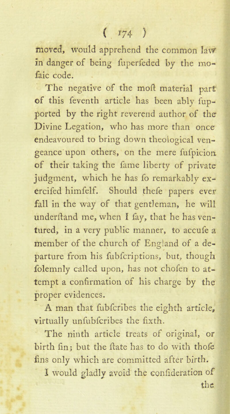 moved, would apprehend the common law in danger of being fuperfeded by the mo- faic code. The negative of the mod material part of this feventh article has been ably fup- ported by the right reverend author of the Divine Legation, who has more than once endeavoured to bring down theological ven- geance’upon others, on the mere fufpicion of their taking the fame liberty of private judgment, which he has fo remarkably ex- ercifed himfelf. Should thefe papers ever fall in the way of that gentleman, he will underfland me, when I fay, that he has ven- tured, in a very public manner, to accufe a member of the church of England of a de- parture from his fubfcriptions, but, though folemnly called upon, has not chofen to at- tempt a confirmation of his charge by the proper evidences. A man that fubfcribes the eighth article, virtually unfubfcribes the fixth. The ninth article treats of original, or birth fin; but the ftate has to do with thole fins only which are committed after birth. I would gladly avoid the eonfideration of the