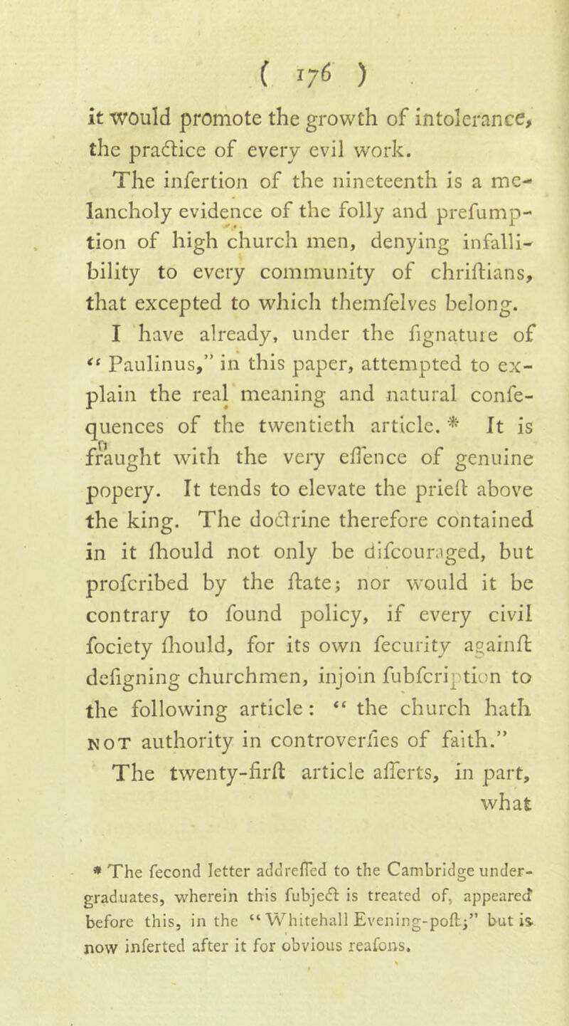 ( 17^ ) it would promote the growth of intolerance, the pradtice of every evil work. The infertion of the nineteenth is a me- lancholy evidence of the folly and prefump- tion of high church men, denying infalli- bility to every community of chriftians, that excepted to which themfelves belong. I have already, under the fignature of Paulinus,” in this paper, attempted to ex- plain the real meaning and natural confe- quences of the twentieth article. * It is fraught with the very elfence of genuine popery. It tends to elevate the priell above the king. The doctrine therefore contained in it Ihould not only be dlfcouniged, but profcribed by the ftate; nor would it be contrary to found policy, if every civil fociety fliould, for its own fecurity againfl defigning churchmen, injoin fubfcription to the following article: “ the church hath NOT authority in controverlies of faith.” The twenty-firft article afferts, in part, what * The fecond letter addrefled to the Cambridge under- graduates, wherein this fubjedl is treated of, appeared before this, in the “ Whitehall Evening-poft;” but is now inferted after it for obvious reafons.